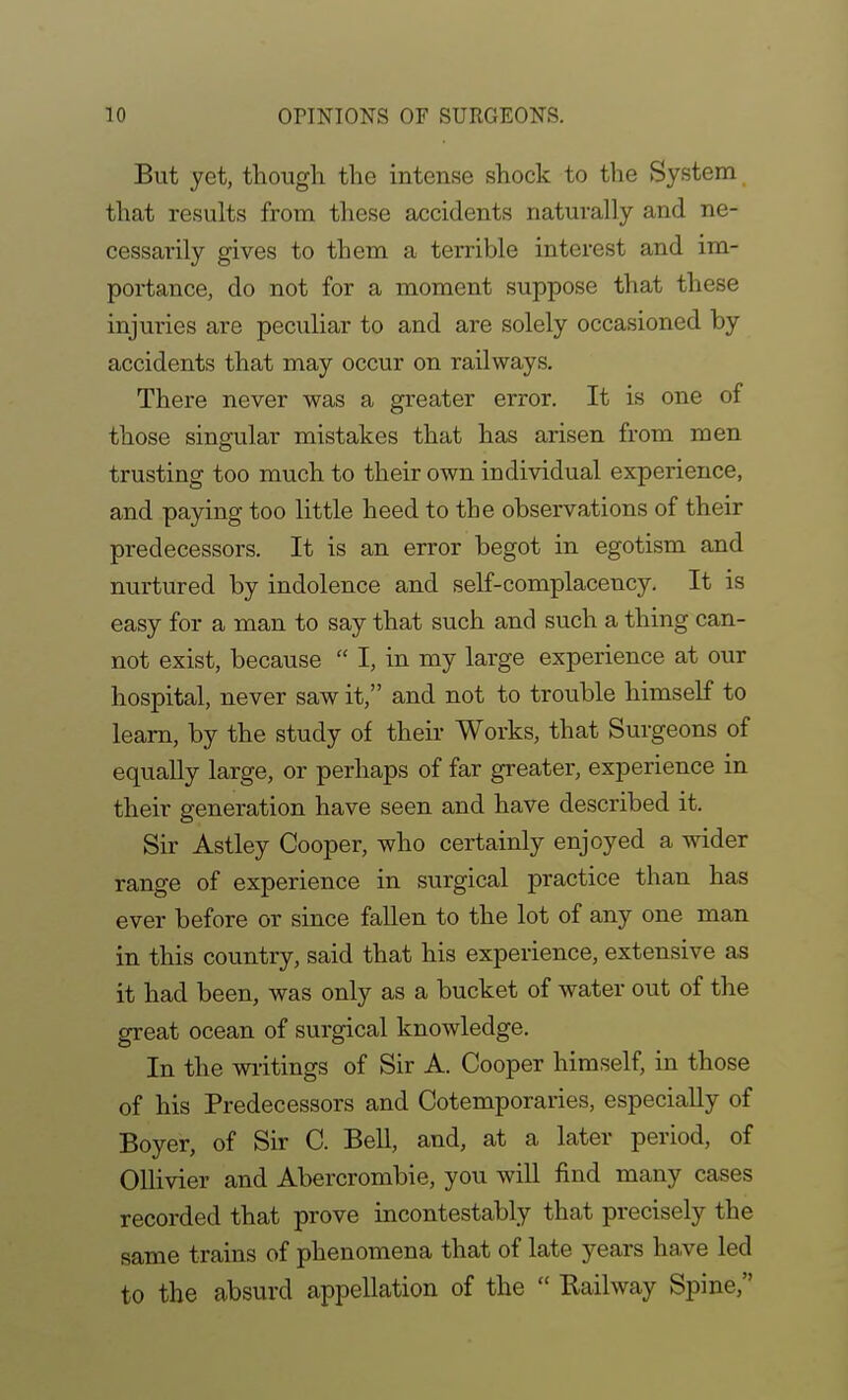 But yet, though the intense shock to the System that results from these accidents naturally and ne- cessarily gives to them a terrible interest and im- portance, do not for a moment suppose that these injuries are peculiar to and are solely occasioned by accidents that may occur on railways. There never was a greater error. It is one of those singular mistakes that has arisen from men trusting too much to their own individual experience, and paying too little heed to the observations of their predecessors. It is an error begot in egotism and nurtured by indolence and self-complacency. It is easy for a man to say that such and such a thing can- not exist, because  I, in my large experience at our hospital, never saw it, and not to trouble himself to learn, by the study of their Works, that Surgeons of equally large, or perhaps of far greater, experience in their generation have seen and have described it. Sir Astley Cooper, who certainly enjoyed a wider range of experience in surgical practice than has ever before or since fallen to the lot of any one man in this country, said that his experience, extensive as it had been, was only as a bucket of water out of the great ocean of surgical knowledge. In the wiitings of Sir A. Cooper himself, in those of his Predecessors and Cotemporaries, especially of Boyer, of Sir C. Bell, and, at a later period, of OUivier and Abercrombie, you will find many cases recorded that prove incontestably that precisely the same trains of phenomena that of late years ha.ve led to the absurd appellation of the  Bailway Spine,