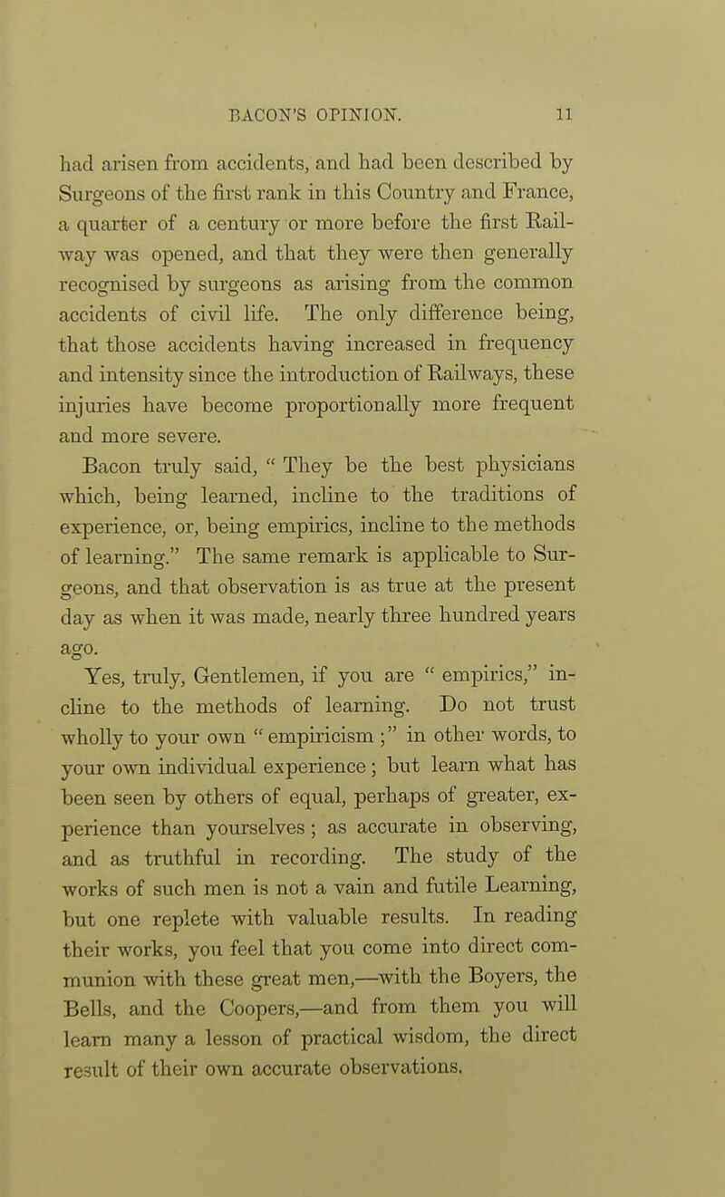 had arisen from accidents, and had been described by- Surgeons of the first rank in this Country and France, a quarter of a century or more before the first Rail- way was opened, and that they were then generally recognised by surgeons as arising from the common accidents of ci\dl life. The only difference being, that those accidents having increased in frequency and intensity since the introduction of Railways, these injuries have become proportionally more frequent and more severe. Bacon truly said,  They be the best physicians which, being learned, incline to the traditions of experience, or, being empirics, incline to the methods of learning. The same remark is applicable to Sur- geons, and that observation is as true at the present day as when it was made, nearly three hundred years ago. Yes, truly, Gentlemen, if you are  empirics, in- cline to the methods of learning. Do not trust wholly to your own  empiricism ; in other words, to your own individual experience ; but learn what has been seen by others of equal, perhaps of greater, ex- perience than yourselves; as accurate in observing, and as truthful in recording. The study of the works of such men is not a vain and futile Learning, but one replete with valuable results. In reading their works, you feel that you come into direct com- munion with these great men,—^with the Boyers, the Bells, and the Coopers,—and from them you will learn many a lesson of practical wisdom, the direct result of their own accurate observations.