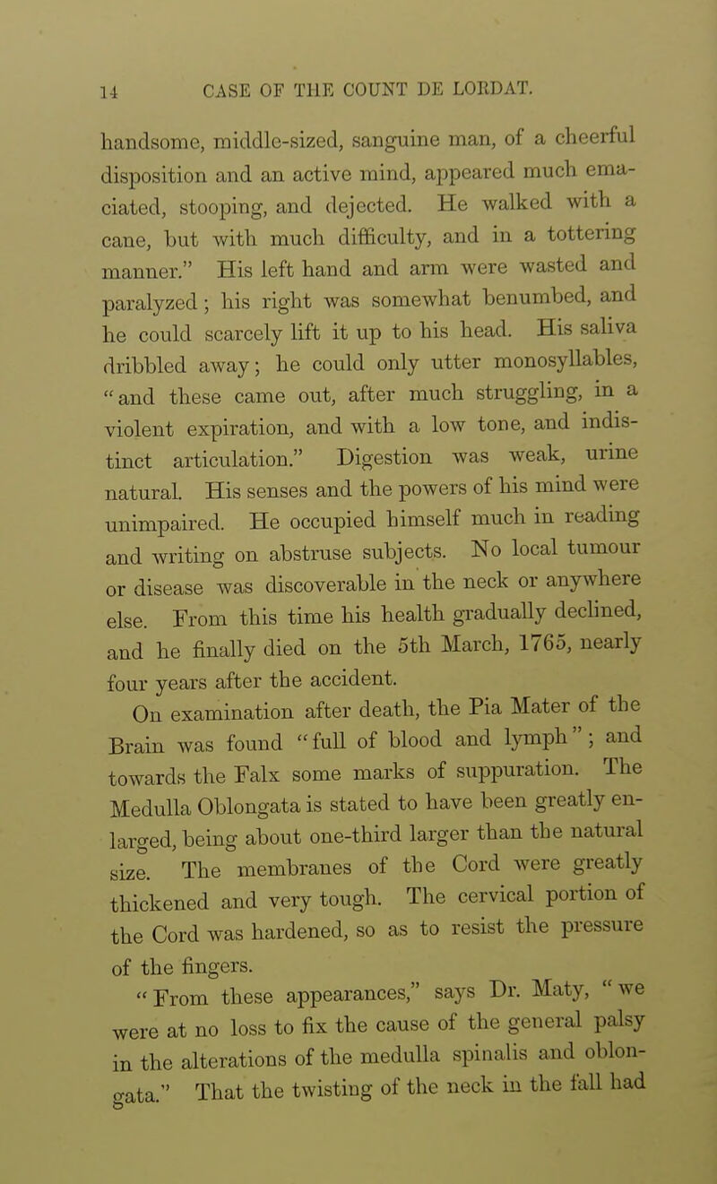 handsome, middle-sized, sanguine man, of a cheerful disposition and an active mind, appeared much ema- ciated, stooping, and dejected. He walked with a cane, but with much difficulty, and in a tottering manner. His left hand and arm were wasted and paralyzed; his right was somewhat benumbed, and he could scarcely lift it up to his head. His saliva dribbled away; he could only utter monosyllables, and these came out, after much struggling, in a violent expiration, and with a low tone, and mdis- tinct articulation. Digestion was weak, urine natural. His senses and the powers of his mind were unimpaired. He occupied himself much in readmg and writing on abstruse subjects. No local tumour or disease was discoverable in the neck or anywhere else. From this time his health gradually dechned, and he finally died on the 5th March, 1765, nearly four years after the accident. On examination after death, the Pia Mater of the Brain was found full of blood and lymph; and towards the Falx some marks of suppuration. The Medulla Oblongata is stated to have been greatly en- larged, being about one-third larger than the natural size. The membranes of the Cord were greatly thickened and very tough. The cervical portion of the Cord was hardened, so as to resist the pressure of the fingers. From these appearances, says Dr. Maty, we were at no loss to fix the cause of the general palsy in the alterations of the medulla spinalis and oblon- o-ata. That the twisting of the neck in the fall had