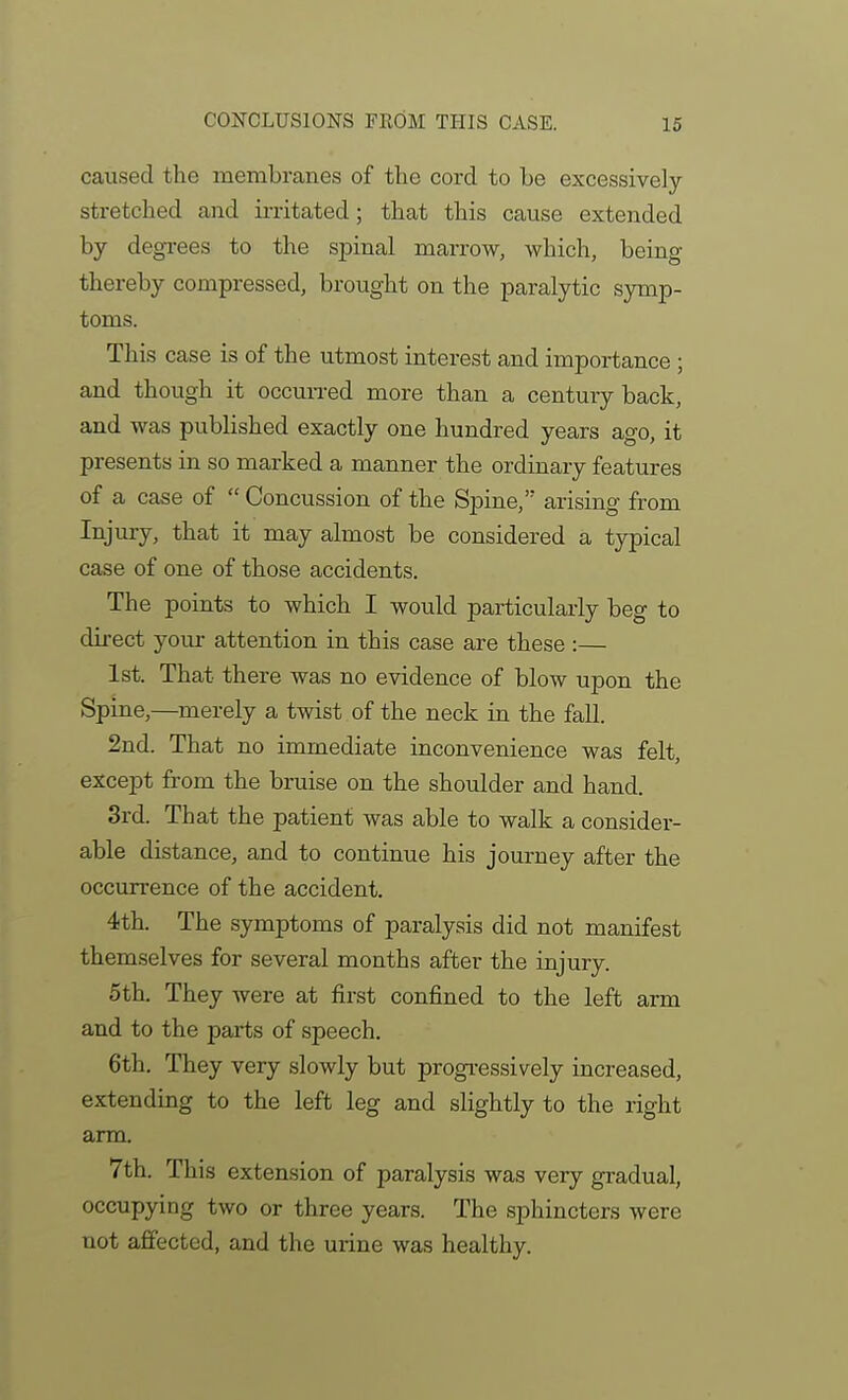 caused the membranes of the cord to be excessively- stretched and irritated; that this cause extended by degi-ees to the spinal marrow, which, being thereby compressed, brought on the paralytic symp- toms. This case is of the utmost interest and importance ; and though it occurred more than a century back, and was published exactly one hundred years ago, it presents in so marked a manner the ordinary features of a case of  Concussion of the Spine, arising from Iiyury, that it may almost be considered a typical case of one of those accidents. The points to which I would particularly beg to direct your attention in this case are these :— 1st. That there was no evidence of blow upon the Spine,—merely a twist of the neck in the fall. 2nd. That no immediate inconvenience was felt, except from the bruise on the shoulder and hand. 3rd. That the patient was able to walk a consider- able distance, and to continue his journey after the occurrence of the accident. 4th. The symptoms of paralysis did not manifest themselves for several months after the injury. 5th. They were at first confined to the left arm and to the parts of speech. 6th. They very slowly but progi-essively increased, extendmg to the left leg and slightly to the right arm. 7th. This extension of paralysis was very gradual, occupying two or three years. The sphincters were not affected, and the urine was healthy.