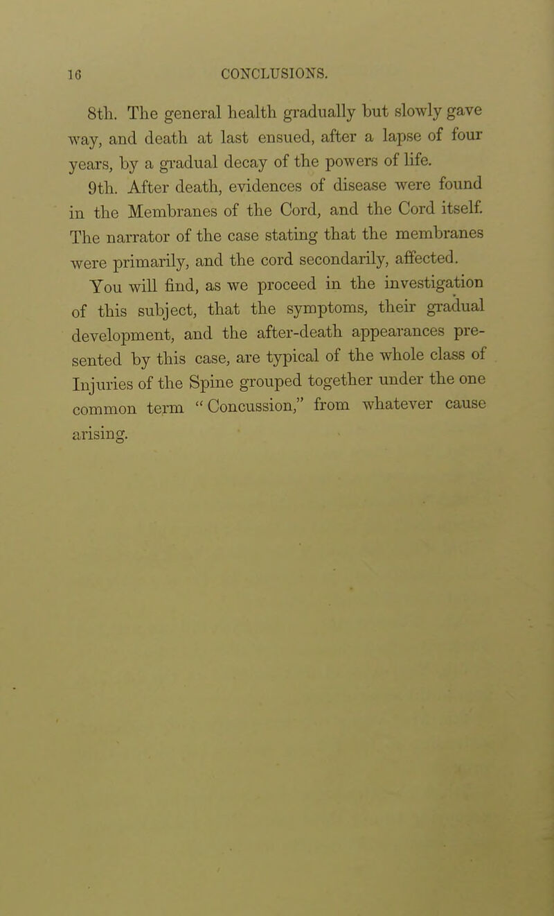 8th. The general health gradually but slowly gave way, and death at last ensued, after a lapse of four years, by a gi-adual decay of the powers of life. 9th. After death, evidences of disease were found in the Membranes of the Cord, and the Cord itself. The narrator of the case stating that the membranes were primarily, and the cord secondarily, affected. You will find, as we proceed in the investigation of this subject, that the symptoms, their gradual development, and the after-death appearances pre- sented by this case, are typical of the whole class of Injuries of the Spine grouped together under the one common term Concussion, from whatever cause arising.