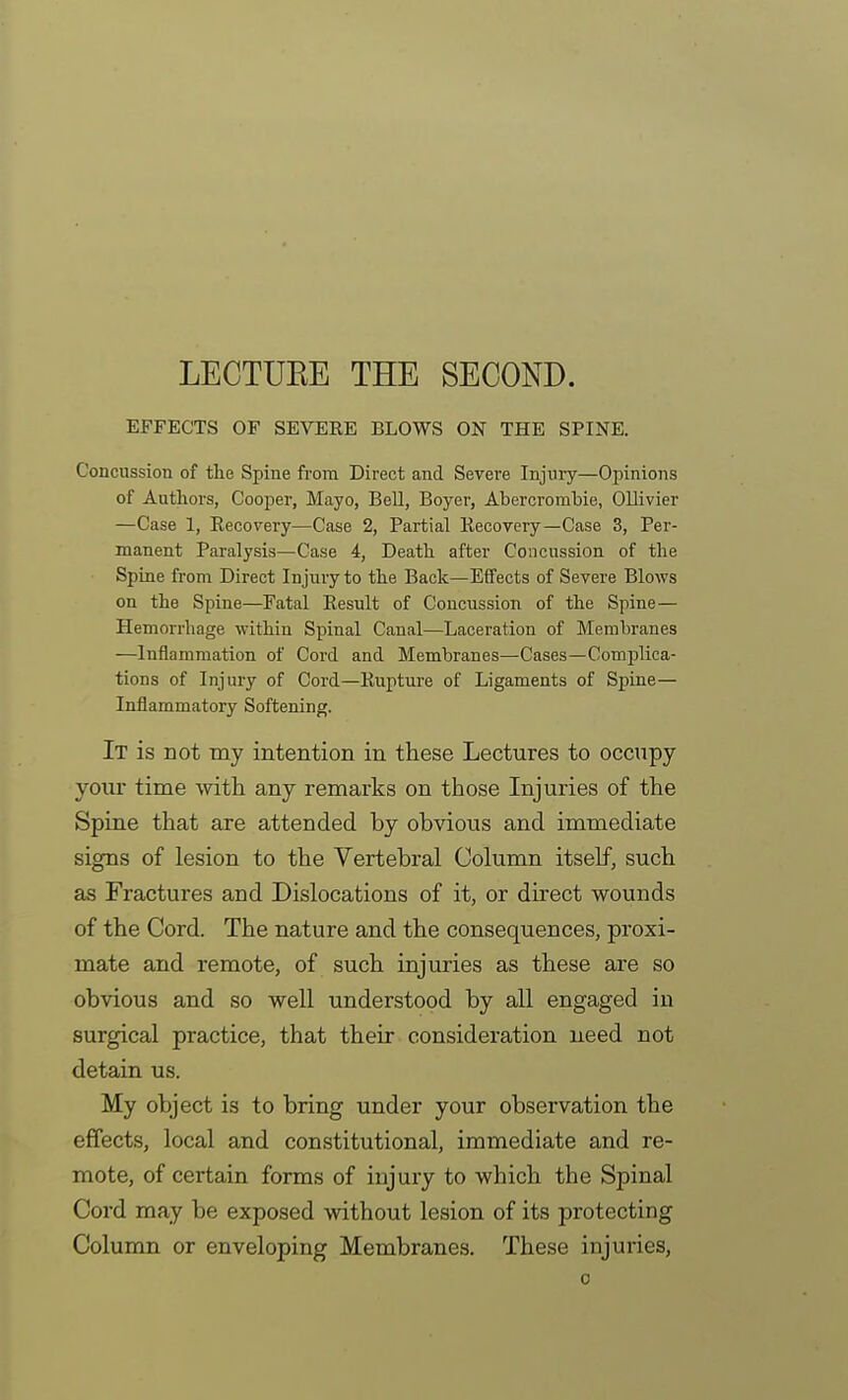 LECTUEE THE SECOND. EFFECTS OF SEVERE BLOWS ON THE SPINE. Concussion of the Spine from Direct and Severe Injury—Opinions of Authors, Cooper, Mayo, BeU, Boyer, Abercrombie, Ollivier —Case 1, Eecovery—Case 2, Partial Kecovery—Case 3, Per- manent Paralysis—Case 4, Death after Concussion of the Spine from Direct Injury to the Back—Effects of Severe Blows on the Spine—Fatal Eesult of Concussion of the Spine— Hemorrhage within Spinal Canal—Laceration of Membranes —Inflammation of Cord and Membranes—Cases—Complica- tions of Injury of Cord—Kupture of Ligaments of Spine— Inflammatory Softening. It is not my intention in these Lectures to occupy your time -with any remarks on those Injuries of the Spine that are attended by obvious and immediate signs of lesion to the Vertebral Column itseF, such as Fractures and Dislocations of it, or direct wounds of the Cord. The nature and the consequences, proxi- mate and remote, of such injuries as these are so obvious and so well understood by all engaged in surgical practice, that their consideration need not detain us. My object is to bring under your observation the effects, local and constitutional, immediate and re- mote, of certain forms of injury to which the Spinal Coi-d may be exposed without lesion of its protecting Column or enveloping Membranes. These injuries,