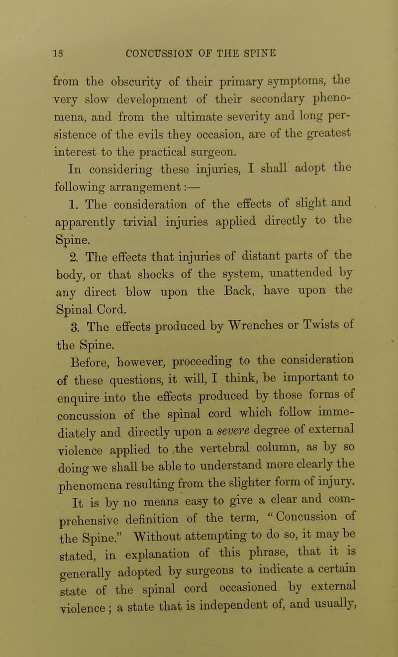 from the obscurity of their primary symptoms, the very slow development of their secondary pheno- mena, and from the ultimate severity and long per- sistence of the evils they occasion, are of the greatest interest to the practical surgeon. In considering these injuries, I shall adopt the following arrangement:— 1. The consideration of the effects of slight and apparently trivial injuries applied directly to the Spine. 2. The effects that injuries of distant parts of the body, or that shocks of the system, unattended by any direct blow upon the Back, have upon the Spinal Cord. 3. The effects produced by Wrenches or Twists of the Spine. Before, however, proceeding to the consideration of these questions, it will, I think, be important to enquire into the effects produced by those forms of concussion of the spinal cord which follow imme- diately and directly upon a severe degree of external violence applied to the vertebral column, as by so doing we shall be able to understand more clearly the phenomena resulting from the slighter form of injury. It is by no means easy to give a clear and com- prehensive definition of the term, Concussion of the Spine. Without attempting to do so, it may be stated, in explanation of this phrase, that it is generally adopted by surgeons to indicate a certain state of the spinal cord occasioned by external violence; a state that is independent of, and usually,