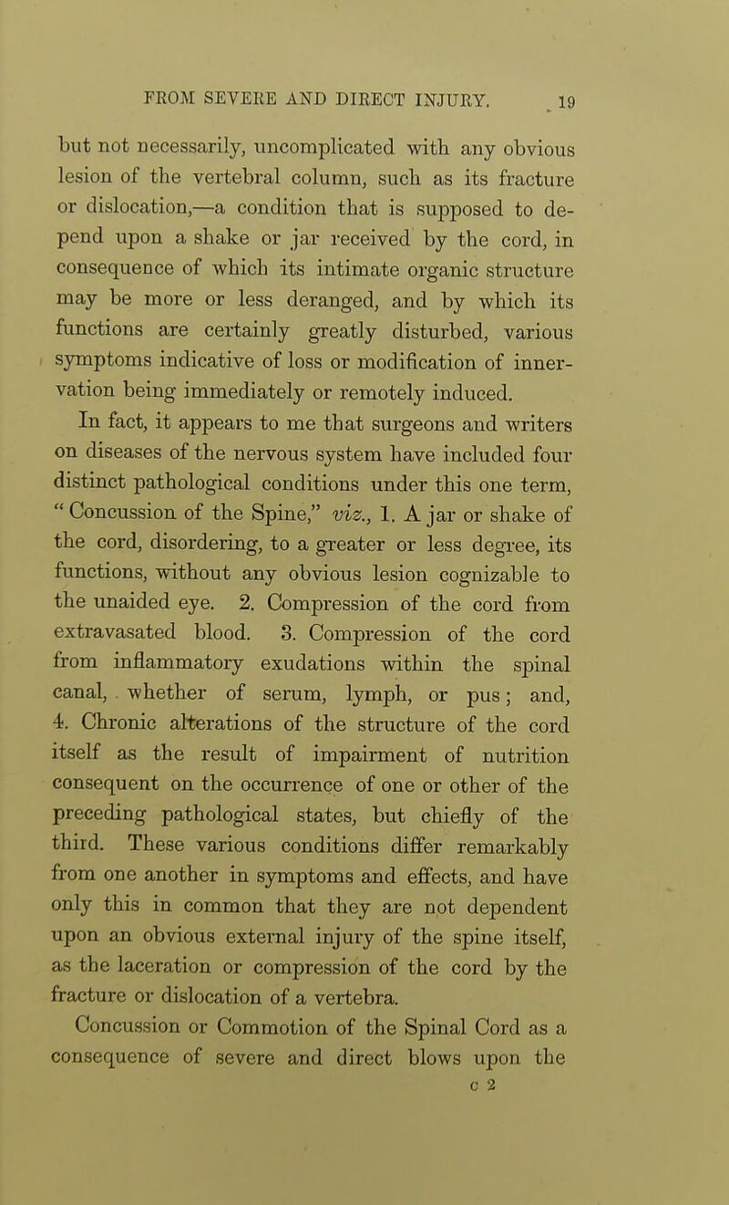 but not necessarily, tincompHcated with any obvious lesion of the vertebral column, such as its fracture or dislocation,—a condition that is supposed to de- pend upon a shake or jar received by the cord, in consequence of which its intimate organic structure may be more or less deranged, and by which its functions are certainly greatly disturbed, various I symptoms indicative of loss or modification of inner- vation being immediately or remotely induced. In fact, it appears to me that surgeons and writers on diseases of the nervous system have included four distinct pathological conditions under this one term,  Concussion of the Spine, viz., 1. A jar or shake of the cord, disordering, to a greater or less degree, its functions, without any obvious lesion cognizable to the unaided eye. 2. Compression of the cord from extravasated blood. 3. Compression of the cord from inflammatory exudations within the spinal canal, whether of serum, lymph, or pus; and, 4. Chronic alterations of the structure of the cord itself as the result of impairment of nutrition consequent on the occurrence of one or other of the preceding pathological states, but chiefly of the third. These various conditions diflfer remarkably from one another in symptoms and effects, and have only this in common that they are not dependent upon an obvious external injury of the spine itself, as the laceration or compression of the cord by the fracture or dislocation of a vertebra. Concussion or Commotion of the Spinal Cord as a consequence of severe and direct blows upon the 0 2