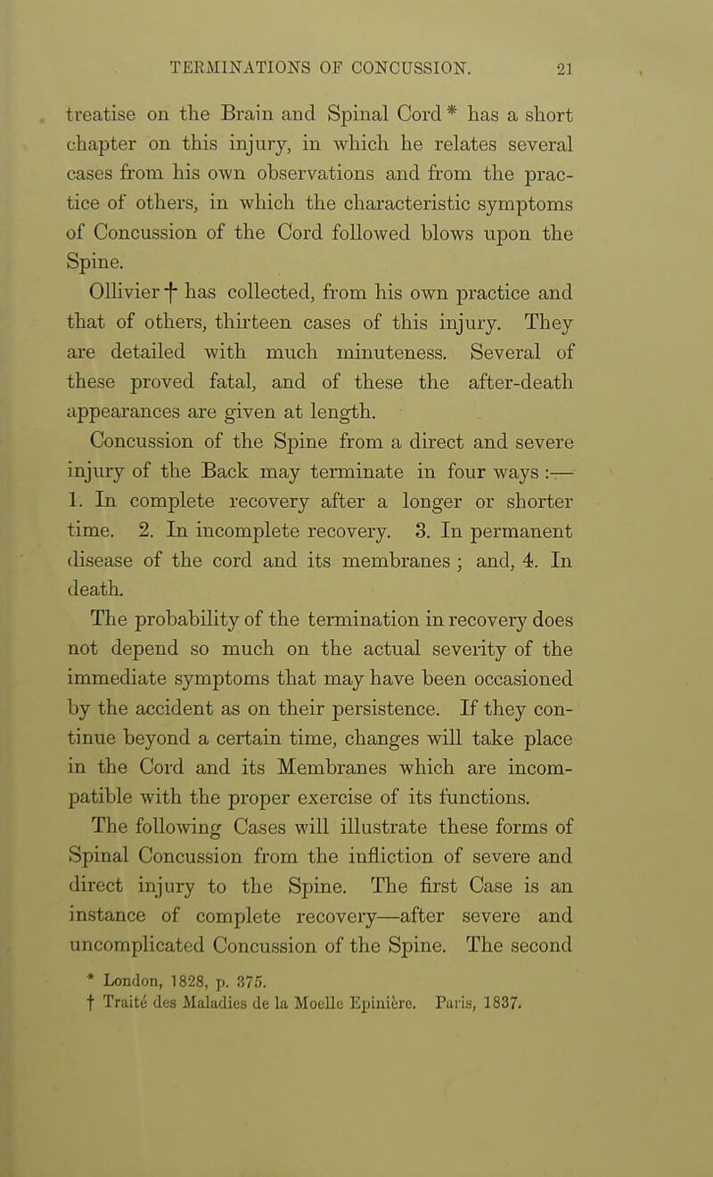 treatise on the Brain and Spinal Cord * has a short chapter on this injury, in which he relates several cases from his own observations and from the prac- tice of others, in which the characteristic symptoms of Concussion of the Cord followed blows upon the Spine. Olhvier -f has collected, from his own practice and that of others, thu-teen cases of this injury. They are detailed with much minuteness. Several of these proved fatal, and of these the after-death appearances are given at length. Concussion of the Spine from a direct and severe injury of the Back may terminate in four ways :— 1. In complete recovery after a longer or shorter time. 2. In incomplete recovery. 3. In permanent disease of the cord and its membranes ; and, 4. In death. The probability of the termination in recovery does not depend so much on the actual severity of the immediate symptoms that may have been occasioned by the accident as on their persistence. If they con- tinue beyond a certain time, changes will take place in the Cord and its Membranes which are incom- patible with the proper exercise of its functions. The following Cases will illustrate these forms of Spinal Concussion from the infliction of severe and direct injury to the Spine. The first Case is an instance of complete recovery—after severe and uncomplicated Concussion of the Spine. The second * London, 1828, p. 375. t Traits des Maladies de la Moello Epinifere. Paris, 1837.