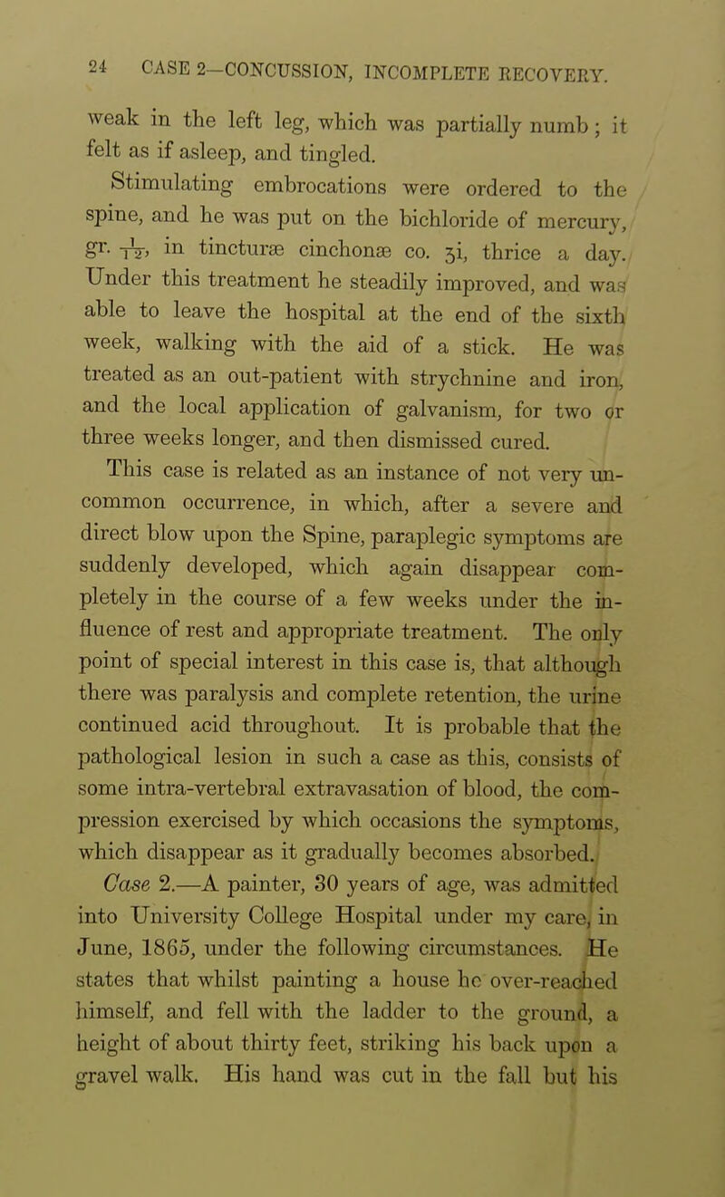 weak in the left leg, which was partially numb; it felt as if asleep, and tingled. Stimulating embrocations were ordered to the spine, and he was put on the bichloride of mercury, gr. -Jg-, in tincturse cinchonas co. 5i, thrice a day. Under this treatment he steadily improved, and was able to leave the hospital at the end of the sixth week, walking with the aid of a stick. He was treated as an out-patient with strychnine and iron, and the local application of galvanism, for two or three weeks longer, and then dismissed cured. This case is related as an instance of not very un- common occurrence, in which, after a severe and direct blow upon the Spine, paraplegic symptoms are suddenly developed, which again disappear com- pletely in the course of a few weeks under the in- fluence of rest and appropriate treatment. The only point of special interest in this case is, that althoijgh there was paralysis and complete retention, the urine continued acid throughout. It is probable that the pathological lesion in such this, consists of some intra-vertebral extravasation of blood, the com- pression exercised by which occasions the symptoms, which disappear as it gradually becomes absorbed./ Case 2.—A painter, 30 years of age, was admitted into University College Hospital under my care^ in June, 1865, under the following circumstances. He states that whilst painting a house ho over-reached himself, and fell with the ladder to the ground, a height of about thirty feet, striking his back upon a gravel walk. His hand was cut in the fall but his