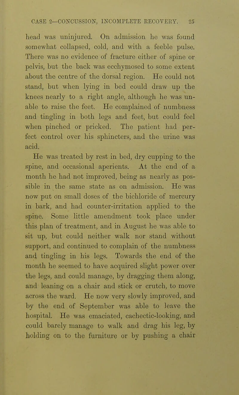 head was uninjured. On admission lie was found, somewhat collapsed, cold, and with a feeble pulse. There was no evidence of fracture either of spine or pelvis, but the back was ecchymosed to some extent about the centre of the dorsal region. He could not stand, but when lying in bed could draw up the knees nearly to a right angle, although he was un- able to raise the feet. He complained of numbness and tingling in both legs and feet, but could feel when pinched or pricked. The patient had per- fect control over his sphincters, and the urine was acid. He was treated by rest in bed, dry cupping to the spine, and occasional aperients. At the end of a month he had not improved, being as nearly as pos- sible in the same state as on admission. He was now put on small doses of the bichloride of mercury in bark, and had counter-irritation applied to the spine. Some little amendment took place under this plan of treatment, and in August he was able to sit up, but could neither walk nor stand without support, and continued to complain of the numbness and tingling in his legs. Towards the end of the month he seemed to have acquired slight power over the legs, and could manage, by dragging them along, and leaning on a chair and stick or crutch, to move across the ward. He now very slowly improved, and by the end of September was able to leave the hospital. He was emaciated, cachectic-looking, and could barely manage to walk and drag his leg, by holding on to the furniture or by pushing a chair