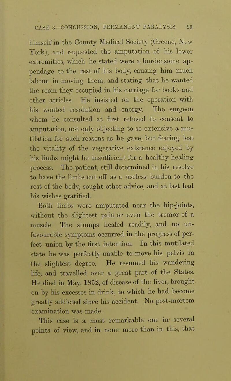 himself in the County Medical Society (Greene, New York), and requested the amputation of his lower extremities, which he stated were a burdensome ap- pendage to the rest of his body, causing him miich labour in moving them, and stating that he wanted the room they occupied in his carriage for books and other articles. He insisted on the operation with his wonted resolution and energy. The surgeon whom he consulted at first refused to consent to amputation, not only objecting to so extensive a mu- tilation for such reasons as he gave, but fearing lest the vitahty of the vegetative existence enjoyed by his limbs might be insufficient for a healthy healing process. The patient, still determined in his resolve to have the limbs cut off as a useless burden to the rest of the body, sought other advice, and at last had his wishes gratified. Both limbs were amputated near the hip-joints, without the slightest pain or even the tremor of a muscle. The stumps healed readily, and no un- favourable symptoms occurred in the progress of per- fect union by the first intention. In this mutilated state he was perfectly unable to move his pelvis in the slightest degree. He resumed his wandering life, and travelled over a gi-eat part of the States. He died in May, 1852, of disease of the liver, brought on by his excesses in drink, to which he had become greatly addicted since his accident. No post-mortem examination was made. This case is a most remarkable one in- several points of view, and in none more than in this, that