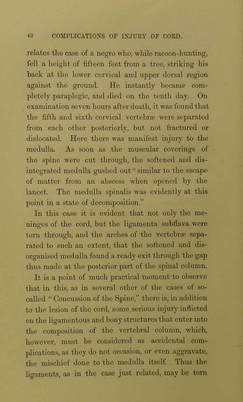 relates the case of a negro who, while racoon-hunting, fell a height of fifteen feet from a tree, striking his back at the lower cervical and upper dorsal region against the gi-ound. He instantly became com- pletely paraplegic, and died on the tenth day. On examination seven hours after death, it was found that the fifth and sixth cervical vertebrae were separated from each other posteriorly, but not fractured or dislocated. Here there was manifest injuiy to the medulla. As soon as the muscular coverings of the spine were cut through, the softened and dis- integrated medulla gushed out similar to the escape of matter from an abscess when opened by the lancet. The medulla spinalis was evidently at this point in a state of decomposition. In this case it is evident that not only the me- ninges of the cord, but the ligamenta subflava were torn through, and the arches of the vertebrae sepa- rated to such an extent, that the softened and dis- organised medulla found a ready exit through the gap thus made at the posterior part of the spinal column. It is a point of much practical moment to observe that in this, as in several other of the cases of so- called  Concussion of the Spine, there is, in addition to the lesion of the cord, some serious injury inflicted on the ligamentous and bony structures that enter into the composition of the vertebral column, wliich, however, must be considered as accidental com- plications, as they do not occasion, or even aggi-avate, the mischief done to the medulla itself Thus the ligaments, as in the case just related, may be torn