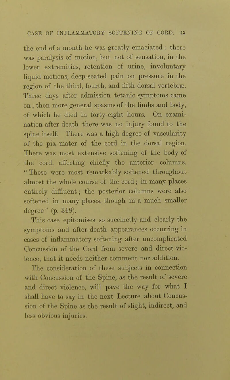 the end of a month he was greatly emaciated : there was paralysis of motion, but not of sensation, in the lower extremities, retention of urine, involuntary liquid motions, deep-seated pain on pressure in the region of the third, fourth, and fifth dorsal vertebrae. Three days after admission, tetanic symptoms came on; then more general spasms of the limbs and body, of which he died in forty-eight hours. On exami- nation after death there was no injury found to the spine itself There was a high degree of vascularity of the pia mater of the cord in the dorsal region. There was most extensive softening of the body of the cord, affecting chiefly the anterior columns.  These were most remarkably softened throughout almost the whole course of the cord; in many places entirely diffluent; the posterior columns were also softened in many places, though in a much smaller degree (p. 348). This case epitomises so succinctly and clearly the symptoms and after-death appearances occitrring in cases of inflammatory softening after uncomplicated Concussion of the Cord from severe and direct vio- lence, that it needs neither comment nor addition. The consideration of these subjects in connection with Concussion of the Spine, as the result of severe and direct violence, will pave the way for what I shall have to say in the next Lecture about Concus- sion of the Spine as the result of slight, indkect, and less obvious injuries.