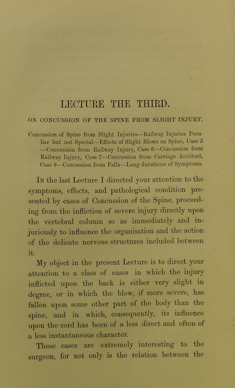 LECTURE THE THIED. ON CONCUSSION OF THE SPINE FROM SLIGHT INJURY. Concussion of Spine from Slight Injuries—Railway Injuries Pecu- liar but not Special—Effects of Slight Blows on Spine, Case 5 —Concussion from Railway Injury, Case 6—Concussion from Railway Injury, Case 7—Concussion from Carriage Accident, Case 8—Concussion from Falls—Long durations of Symptoms. In the last Lecture I directed your attention to the symptoms, effects, and pathological condition pre- sented by cases of Concussion of the Spine, proceed- ing from the infliction of severe injury directly upon the vertebral column so as immediately and in- juriously to influence the organisation and the action of the delicate nervous structures included between it. My object in the present Lecture is to direct your attention to a class of cases in which the injury inflicted upon the back is either very slight in degree, or in which the blow, if more severe, has fallen upon some other part of the body than the spine, and in which, consequently, its influence upon the cord has been of a less direct and often of a less instantaneous character. These cases are extremely interesting to the surgeon, for not only is the relation between the