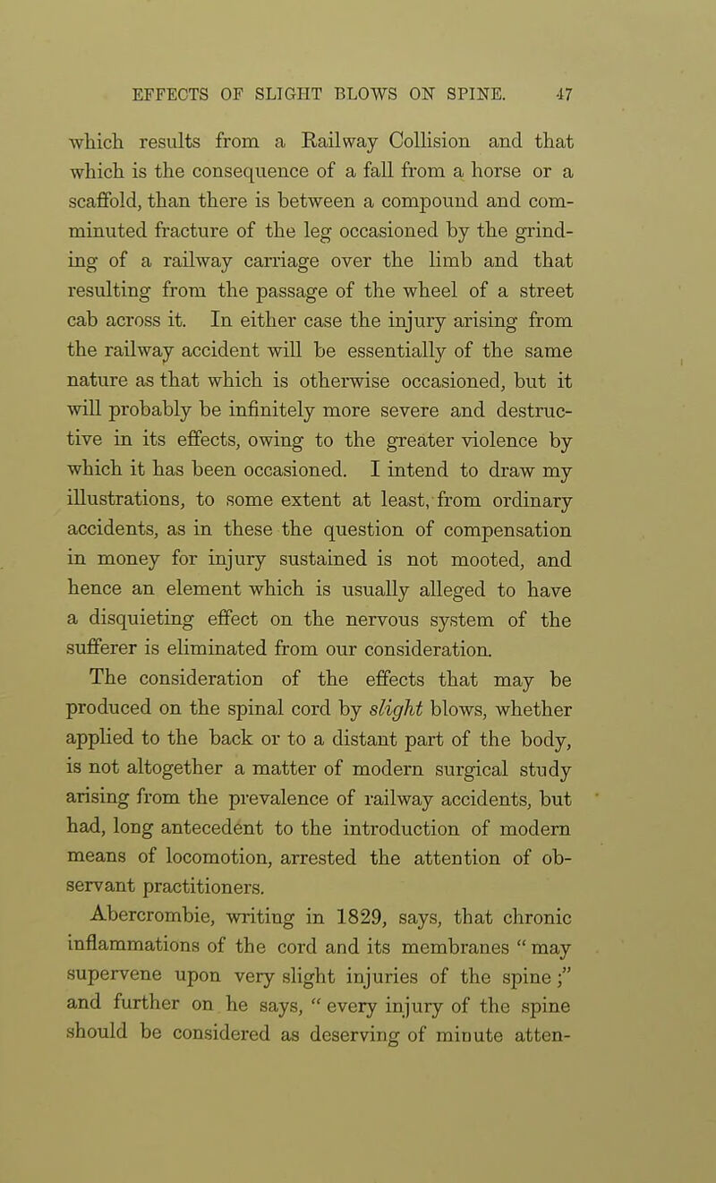 EFFECTS OF SLIGHT BLOWS ON SPINE. •17 which results from a Eailway ColHsion and that which is the consequence of a fall from a horse or a scaffold, than there is between a compound and com- minuted fracture of the leg occasioned by the grind- ing of a railway carriage over the limb and that resulting from the passage of the wheel of a street cab across it. In either case the injury arising from the railway accident will be essentially of the same nature as that which is otherwise occasioned, but it will probably be infinitely more severe and destruc- tive in its effects, owing to the greater violence by which it has been occasioned. I intend to draw my illustrations, to some extent at least, from ordinary accidents, as in these the question of compensation in money for injury sustained is not mooted, and hence an element which is usually alleged to have a disquieting effect on the nervous system of the sufferer is eliminated from our consideration. The consideration of the effects that may be produced on the spinal cord by slight blows, whether applied to the back or to a distant part of the body, is not altogether a matter of modern surgical study arising from the prevalence of railway accidents, but had, long antecedent to the introduction of modem means of locomotion, arrested the attention of ob- servant practitioners. Abercrombie, writing in 1829, says, that chronic inflammations of the cord and its membranes  may supervene upon very slight injuries of the spine and further on, he says,  every injury of the spine should be considered as deserving of minute at ten-