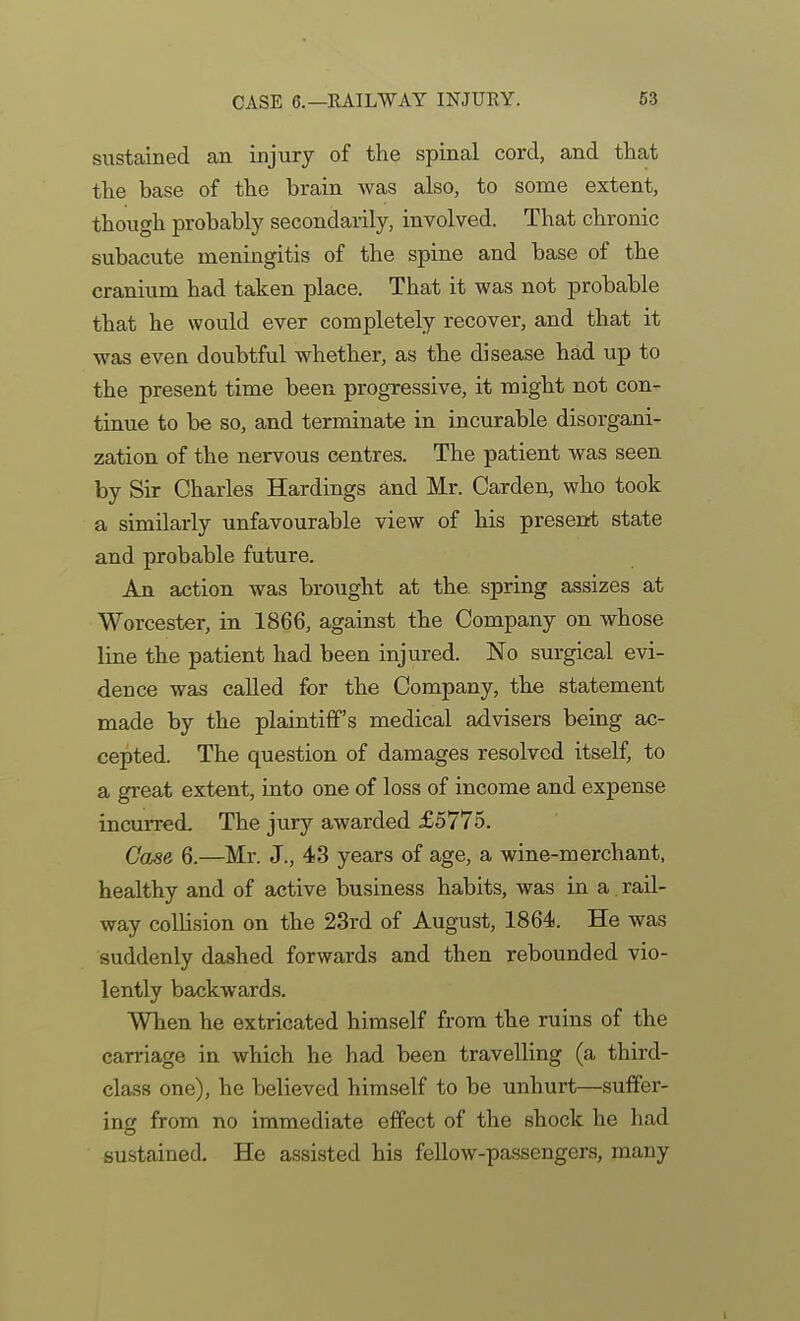 sustained an injury of the spinal cord, and that the base of the brain was also, to some extent, though probably secondarily, involved. That chronic subacute meningitis of the spine and base of the cranium had taken place. That it was not probable that he would ever completely recover, and that it was even doubtful whether, as the disease had up to the present time been progressive, it might not con- tinue to be so, and terminate in incurable disorgani- zation of the nervous centres. The patient was seen by Sir Charles Hardings and Mr. Garden, who took a similarly unfavourable view of his present state and probable future. An action was brought at the spring assizes at Worcester, in 1866, against the Company on whose line the patient had been injured. No surgical evi- dence was called for the Company, the statement made by the plaintiff's medical advisers being ac- cepted. The question of damages resolved itself, to a great extent, into one of loss of income and expense incurred. The jury awarded £5775. Case 6.—^Mr. J., 43 years of age, a wine-merchant, healthy and of active business habits, was in a rail- way collision on the 23rd of August, 1864. He was suddenly dashed forwards and then rebounded vio- lently backwards. When he extricated himself from the ruins of the carriage in which he had been travelling (a third- class one), he believed himself to be unhurt—suffer- ing from no immediate effect of the shock he had sustained. He assisted his fellow-passengers, many