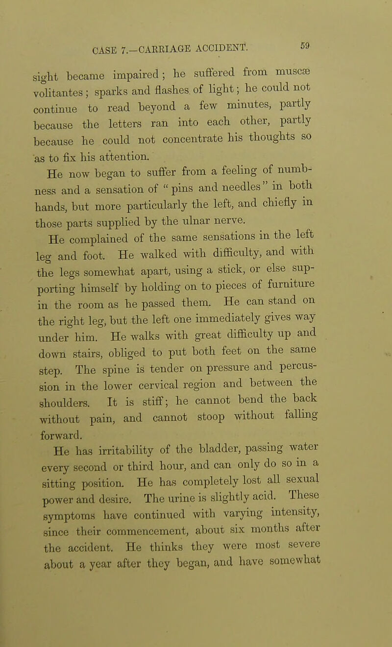 sight became impaired; he suffered from muscse volitantes ; sparks and flashes, of light; he could not continue to read beyond a few minutes, partly because the letters ran into each other, pai-tly because he could not concentrate his thoughts so as to fix his attention. He now began to suffer from a feeling of numb- ness and a sensation of pins and needles in both hands, but more particularly the left, and chiefly in those parts supplied by the ulnar nerve. He complained of the same sensations in the left leg and foot. He walked with difiaculty, and with the legs somewhat apart, using a stick, or else sup- porting himself by holding on to pieces of furniture in the room as he passed them. He can stand on the right leg, but the left one immediately gives way under him. He walks with great difBculty up and down stairs, obliged to put both feet on the same step. The spine is tender on pressure and percus- sion in the lower cervical region and between the shoulders. It is stiff; he cannot bend the back without pain, and cannot stoop without falling forward. He has irritability of the bladder, passing water every second or third hour, and can only do so m a sitting position. He has completely lost all sexual power and desire. The urine is slightly acid. These symptoms have continued with varying intensity, since their commencement, about six months after the accident. He thinks they were most severe about a year after they began, and have somewhat