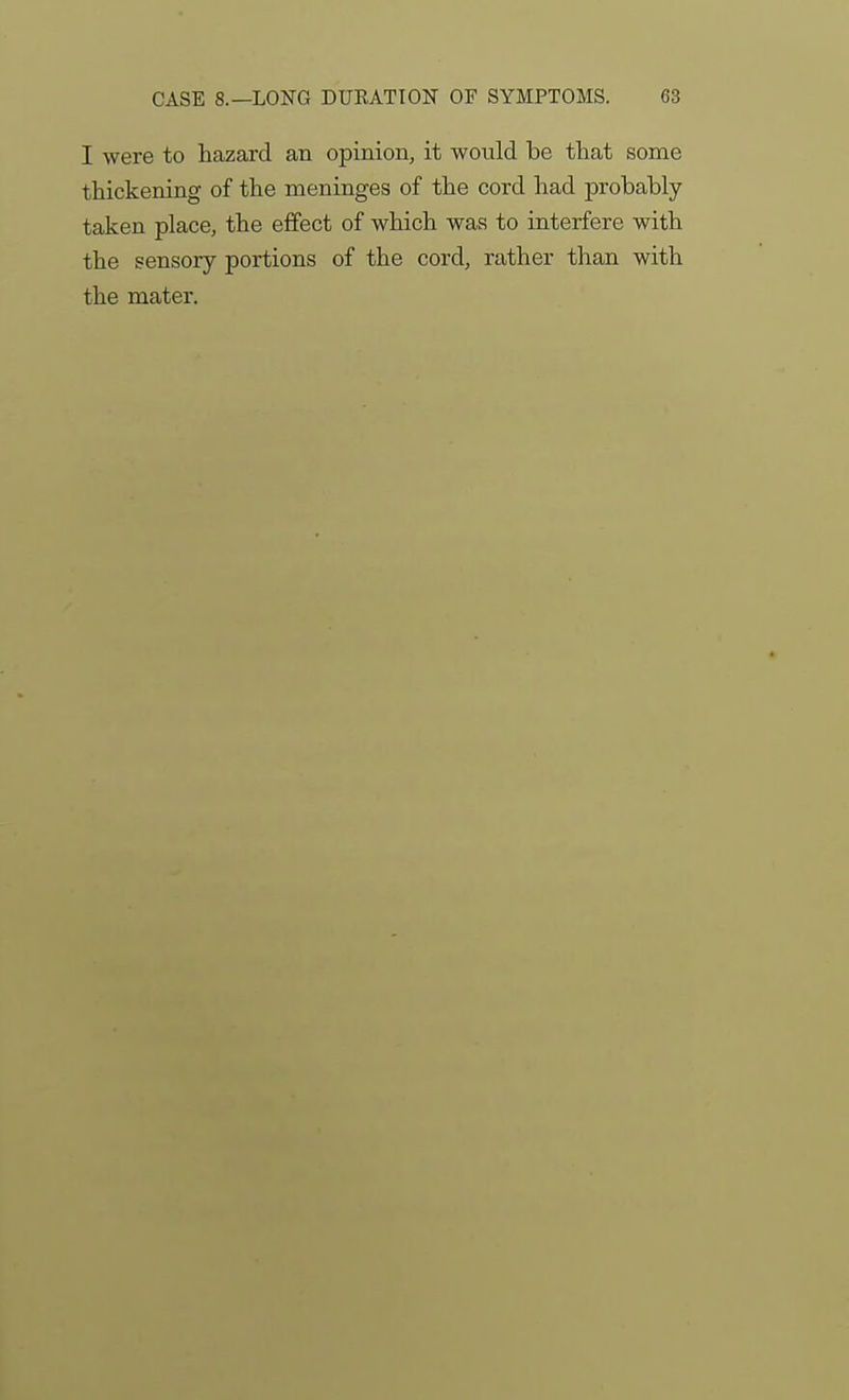 I were to hazard an opinion, it would be that some thickening of the meninges of the cord had probably- taken place, the effect of which was to interfere with the sensory portions of the cord, rather than with the mater.