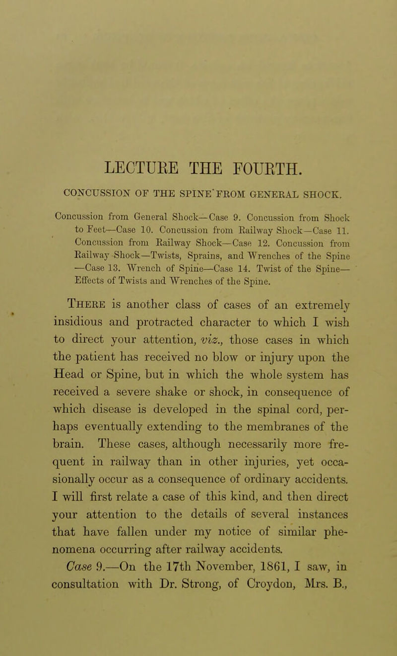 LECTUEE THE FOUETH. CONCUSSION OF THE SPINE FROM GENERAL SHOCK. Concussion from General Shock—Case 9. Concussion from Shock to Feet—Case 10. Concussion from Eaihvay Shock—Case 11. Concussion from Railway Shock—Case 12. Concussion from Railway Shock—Twists, Sprains, and Wrenches of the Spiae —Case 13. Wrench of Spine—Case 14. Twist of the Spine- Effects of Twists and Wrenches of the Spine. There is another class of cases of an extremely insidious and protracted character to which I wish to direct your attention, viz., those cases in which the patient has received no blow or injury upon the Head or Spine, but in which the whole system has received a severe shake or shock, in consequence of which disease is developed in the spinal cord, per- haps eventually extending to the membranes of the brain. These cases, although necessarily more fre- quent in railway than in other injuries, yet occa- sionally occur as a consequence of ordinary accidents, I will first relate a case of this kind, and then direct your attention to the details of several instances that have fallen under my notice of similar phe- nomena occurring after railway accidents. Case .9.—On the 17th November, 1861, I saw, in consultation with Dr. Strong, of Croydon, Mrs. B.,