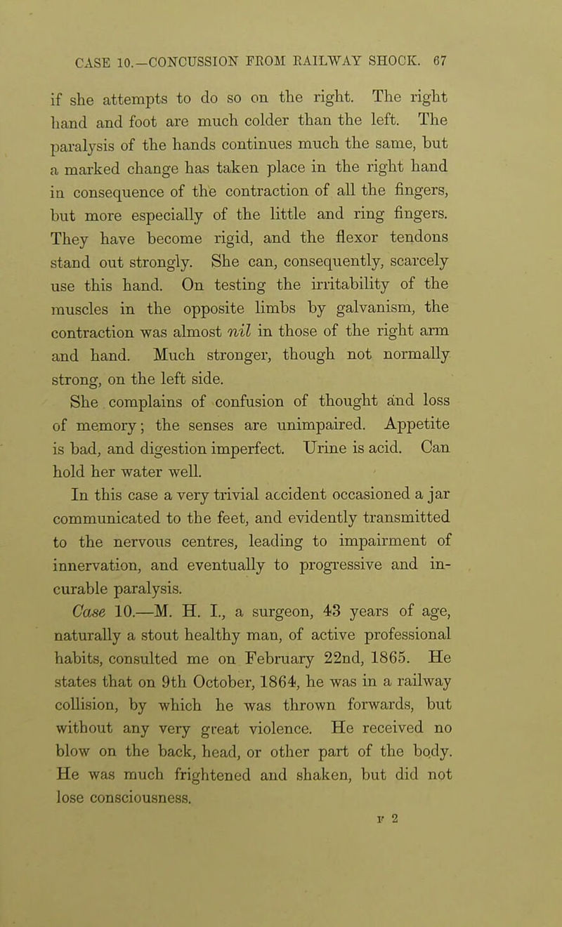 if she attempts to do so on the right. The right hand and foot are much colder than the left. The paralysis of the hands continues much the same, but a marked change has taken place in the right hand in consequence of the contraction of all the fingers, but more especially of the little and ring fingers. They have become rigid, and the flexor tendons stand out strongly. She can, consequently, scarcely use this hand. On testing the irritability of the muscles in the opposite limbs by galvanism, the contraction was almost nil in those of the right arm and hand. Much stronger, though not normally strong, on the left side. She complains of confusion of thought and loss of memory; the senses are unimpaired. Appetite is bad, and digestion imperfect. Urine is acid. Can hold her water well. In this case a very trivial accident occasioned a jar communicated to the feet, and evidently transmitted to the nervotis centres, leading to impairment of innervation, and eventually to progi-essive and in- curable paralysis. Oase 10.—M. H. I., a surgeon, 43 years of age, naturally a stout healthy man, of active professional habits, consulted me on February 22nd, 1865. He states that on 9th October, 1864, he was in a railway collision, by which he was thrown forwards, but without any very great violence. He received no blow on the back, head, or other part of the body. He was much frightened and shaken, but did not lose consciousness. V 2