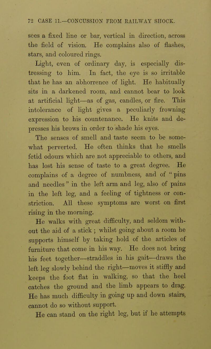 sees a fixed line or bar, vertical in dii'ection, across the field of vision. He complains also of flashes, stars, and coloured rings. Light, even of ordinary day, is especially dis- tressing to him. In fact, the eye is so irritable that he has an abhorrence of light. He habitually sits in a darkened room, and cannot bear to look at artificial light—as of gas, candles, or fire. This intolerance of light gives a peculiarly frowning expression to his countenance. He knits and de- presses his brows in order to shade his eyes. The senses of smell and taste seem to be some- what perverted. He often thinks that he smells fetid odours which are not appreciable to others, and has lost his sense of taste to a great degree. He complains of a degi'ee of numbness, and of pins and needles  in the left arm and leg, also of pains in the left leg, and a feeUng of tightness or con- striction. All these symptoms are worst on first rising in the morning. He walks with great difiiculty, and seldom with- out the aid of a stick ; whilst going about a room he supports himself by taking hold of the articles of furniture that come in his way. He does not bring his feet together—straddles in his gait—draws the left leg slowly behind the right—moves it stiffly and keeps the foot flat in walking, so that the heel catches the ground and the limb appears to drag. He has much difficulty in going up and down stairs, cannot do so without support. He can stand on the right leg, but if he attempts