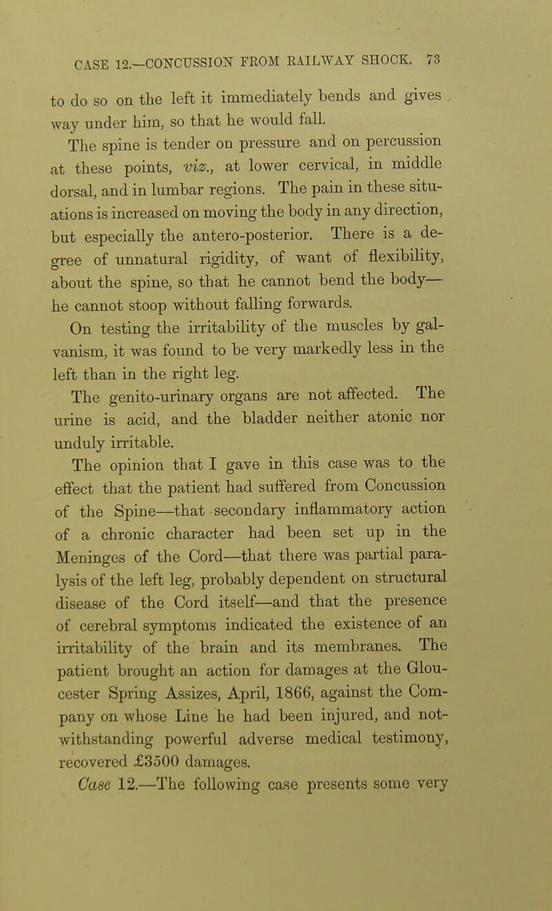 to do SO on the left it immediately bends and gives way under him, so that he would fall. The spine is tender on pressure and on percussion at these points, viz., at lower cervical, in middle dorsal, and in lumbar regions. The pain in these situ- ations is increased on moving the body in any direction, but especially the antero-posterior. There is a de- gree of unnatural rigidity, of want of flexibility, about the spine, so that he cannot bend the body— he cannot stoop without falling forwards. On testing the imtabihty of the muscles by gal- vanism, it was found to be very markedly less in the left than in the right leg. The genito-urinary organs are not affected. The urine is acid, and the bladder neither atonic nor unduly irritable. The opinion that I gave in this case was to the effect that the patient had suffered fi-om Concussion of the Spine—that secondary inflammatory action of a chronic character had been set up in the Meninges of the Cord—that there was partial para- lysis of the left leg, probably dependent on structural disease of the Cord itself—and that the presence of cerebral symptoms indicated the existence of an irritability of the brain and its membranes. The patient brought an action for damages at the Glou- cester Spring Assizes, April, 1866, against the Com- pany on whose Line he had been injured, and not- withstanding powerful adverse medical testimony, recovered £3500 damages. Case 12.—The following case presents some very