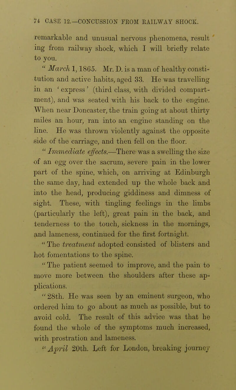 remarkable and unusual nervous phenomena, result ing from railway shock, which I will briefly relate to you.  March 1,1865. Mr. D. is a man of healthy consti- tution and active habits, aged 33. He was travelling in an ' express' (third class, with divided compart- ment), and was seated with his back to the engine. When near Doncaster, the train going at about thirty miles an hour, ran into an engine standing on the line. He was thrown violently against the opposite side of the carriage, and then fell on the floor.  Immediate effects.—There was a swelling the size of an egg over the sacrum, severe pain in the lower part of the spine, which, on arriving at Edinburgh the same day, had extended up the whole back and into the head, producing giddiness and dimness of sight. These, with tingling feelings in the limbs (particularly the left), great pain in the back, and tenderness to the touch, sickness in the mornings, and lameness, continued for the first fortnight.  The treatment adopted consisted of bhsters and hot fomentations to the spine.  The patient seemed to improve, and the pain to move more between the shoulders after these ap- plications.  28th. He was seen by an eminent surgeon, who ordered him to go about as much as possible, but to avoid cold. The result of this advice was that he found the whole of the symptoms much increased, with prostration and lameness. April 20th. Left for London, breaking journey