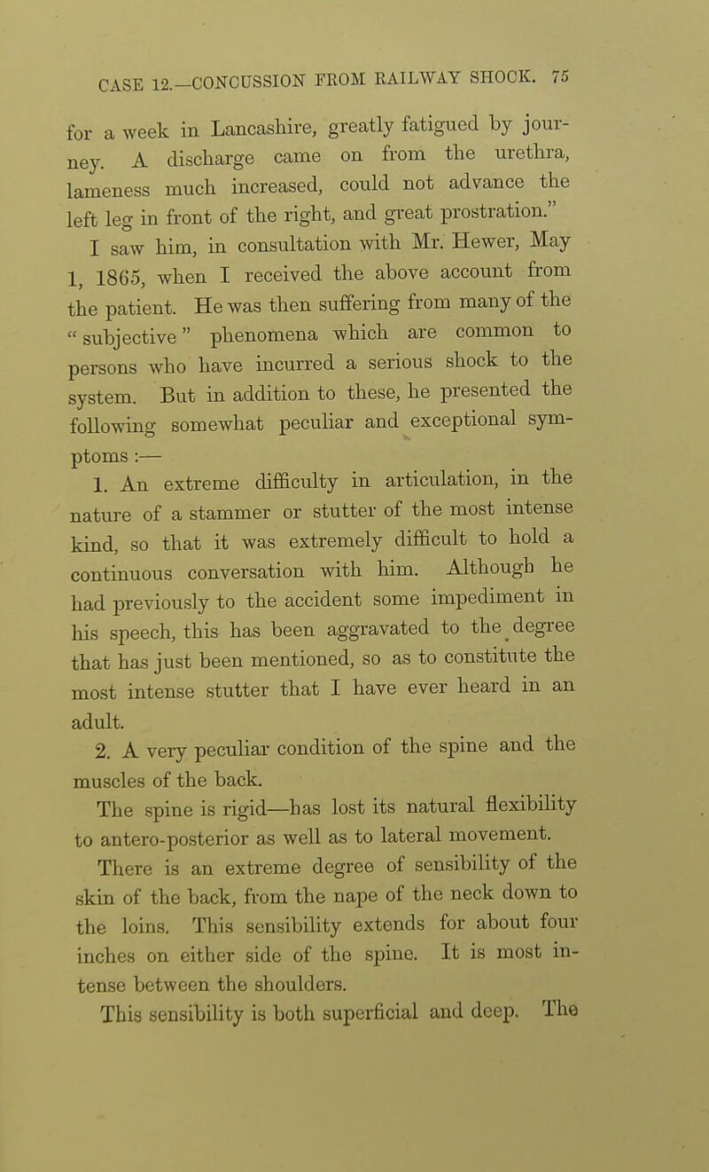 for a week in Lcancashire, greatly fatigued by jour- ney. A discharge came on from the urethra, lameness much increased, could not advance the left leg in front of the right, and gi-eat prostration. I saw him, in consultation with Mr. Hewer, May 1, 1865, when I received the above account from the patient. He was then suffering from many of the subjective phenomena which are common to persons who have incurred a serious shock to the system. But in addition to these, he presented the following somewhat peculiar and exceptional sym- ptoms :— 1. An extreme difficulty in articulation, in the nature of a stammer or stutter of the most intense kind, so that it was extremely difficult to hold a continuous conversation with him. Although he had previously to the accident some impediment in his speech, this has been aggravated to the degree that has just been mentioned, so as to constitute the most intense stutter that I have ever heard in an adult. 2. A very peculiar condition of the spine and the muscles of the back. The spine is rigid—has lost its natural flexibility to antero-posterior as well as to lateral movement. There is an extreme degree of sensibility of the skin of the back, from the nape of the neck down to the loins. This sensibility extends for about four inches on either side of the spine. It is most in- tense between the shoulders. This sensibility is both superficial and deep. The