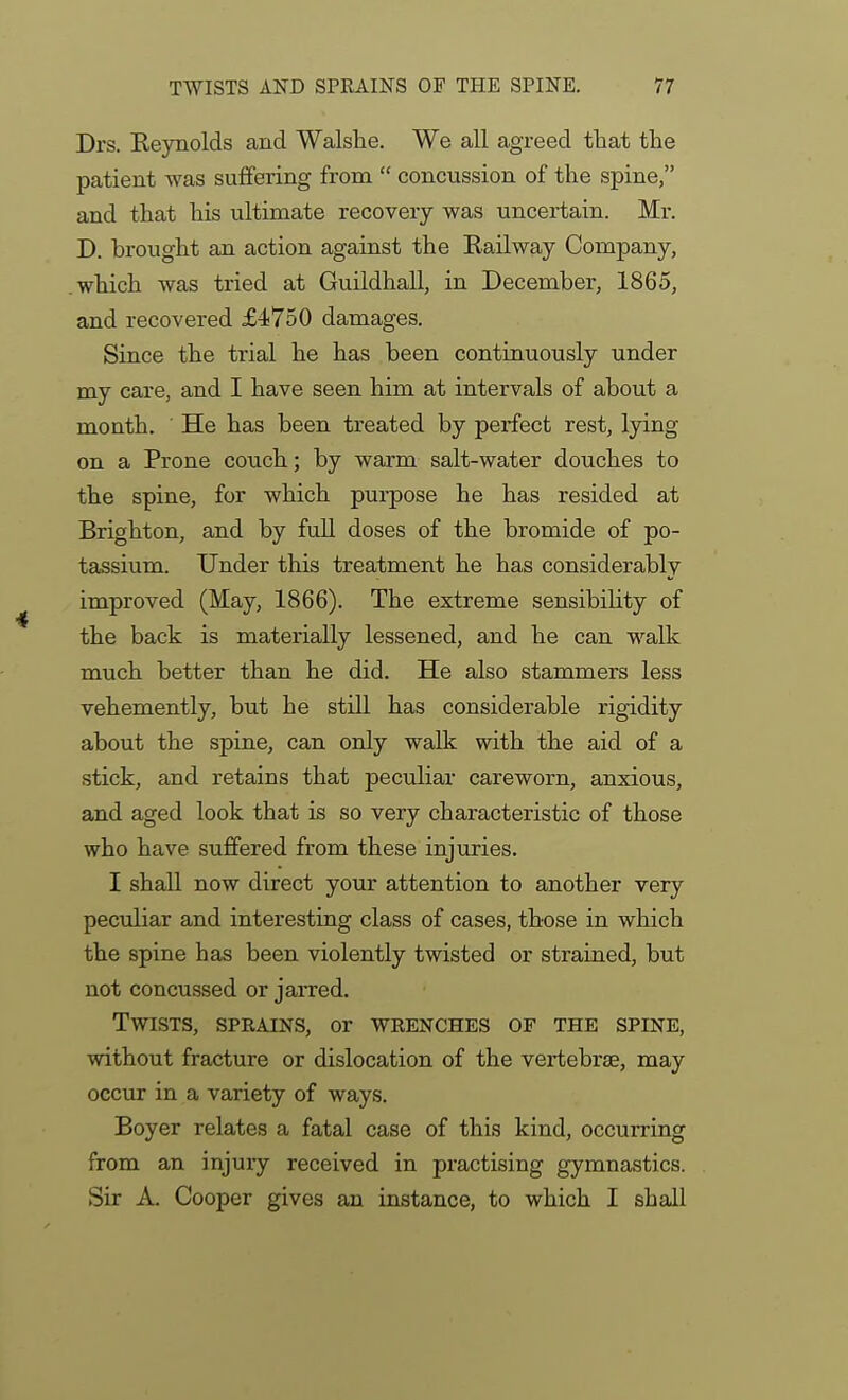 Drs. Keynolds and Walslie. We all agreed that the patient was suffering from  concussion of the spine, and that his ultimate recovery was uncertain. Mr. D. brought an action against the Railway Company, which was tried at Guildhall, in December, 1865, and recovered £4750 damages. Since the trial he has been continuously under my care, and I have seen him at intervals of about a month. ■ He has been treated by perfect rest, lying on a Prone couch; by warm salt-water douches to the spine, for which pui-pose he has resided at Brighton, and by full doses of the bromide of po- tassium. Under this treatment he has considerably improved (May, 1866). The extreme sensibility of the back is materially lessened, and he can walk much better than he did. He also stammers less vehemently, but he still has considerable rigidity about the spine, can only walk with the aid of a stick, and retains that peculiar careworn, anxious, and aged look that is so very characteristic of those who have suffered from these injuries. I shaU now direct your attention to another very peculiar and interesting class of cases, those in which the spine has been violently twisted or strained, but not concussed or jarred. Twists, sprains, or wrenches of the spine, without fracture or dislocation of the vertebrae, may occTir in a variety of ways. Boyer relates a fatal case of this kind, occurring from an injury received in practising gymnastics. Sir A. Cooper gives an instance, to which I shall