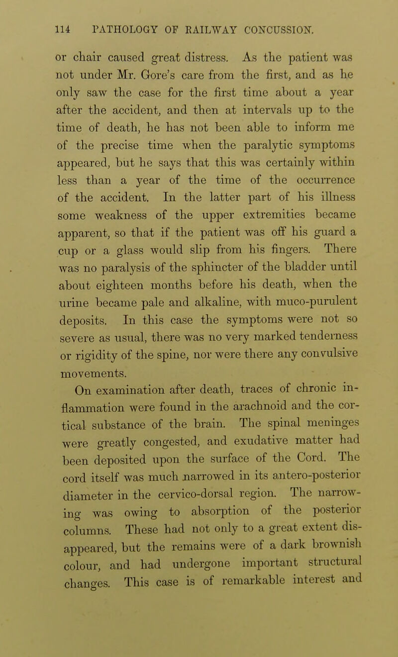 or chair caused great distress. As the patient was not under Mr. Gore's care from the first, and as he only saw the case for the first time about a year after the accident, and then at intervals up to the time of death, he has not been able to inform me of the precise time when the paralytic symptoms appeared, but he says that this was certainly within less than a year of the time of the occuiTcnce of the accident. In the latter part of his illness some weakness of the upper extremities became apparent, so that if the patient was off his guard a cup or a glass would slip from his fingers. There Avas no paralysis of the sphincter of the bladder until about eighteen months before his death, when the urine became pale and alkaline, with muco-purulent deposits. In this case the symptoms were not so severe as usual, there was no very marked tenderness or rigidity of the spine, nor were there any convulsive movements. On examination after death, traces of chronic in- flammation were found in the arachnoid and the cor- tical substance of the brain. The spinal meninges were greatly congested, and exudative matter had been deposited upon the surface of the Cord. The cord itself was much narrowed in its antero-posterior diameter in the cervico-dorsal region. The narrow- ing was owing to absorption of the posterior columns. These had not only to a great extent dis- appeared, but the remains were of a dark brownish colour, and had undergone important structural changes. This case is of remarkable interest and