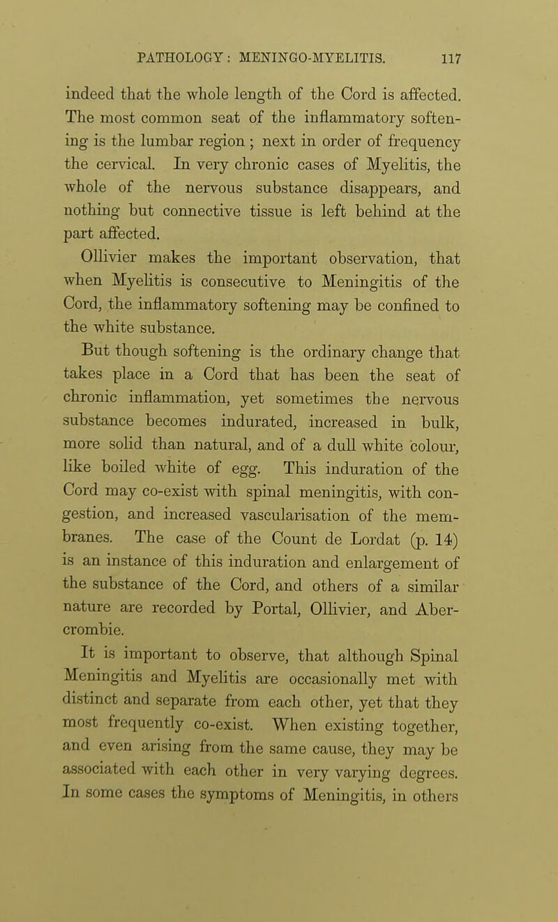 indeed that tlie whole length of the Cord is affected. The most common seat of the inflammatory soften- ing is the lumbar region ; next in order of frequency the cervical. In very chronic cases of Myelitis, the whole of the nervous substance disappears, and nothing but connective tissue is left behind at the part alfected. OUivier makes the important observation, that when Myelitis is consecutive to Meningitis of the Cord, the inflammatory softening may be confined to the white substance. But though softening is the ordinary change that takes place in a Cord that has been the seat of chronic inflammation, yet sometimes the nervous substance becomes indurated, increased in bulk, more sohd than natural, and of a dull white colour, like boiled white of egg. This induration of the Cord may co-exist with spinal meningitis, with con- gestion, and increased vascularisation of the mem- branes. The case of the Count de Lordat (p. 14) is an instance of this induration and enlargement of the substance of the Cord, and others of a similar nature are recorded by Portal, Ollivier, and Aber- crombie. It is important to observe, that although Spinal Meningitis and Myelitis ai-e occasionally met with distinct and separate from each other, yet that they most frequently co-exist. When existing together, and even arising from the same cause, they may be associated with each other in very varying degrees. In some cases the symptoms of Meningitis, in others
