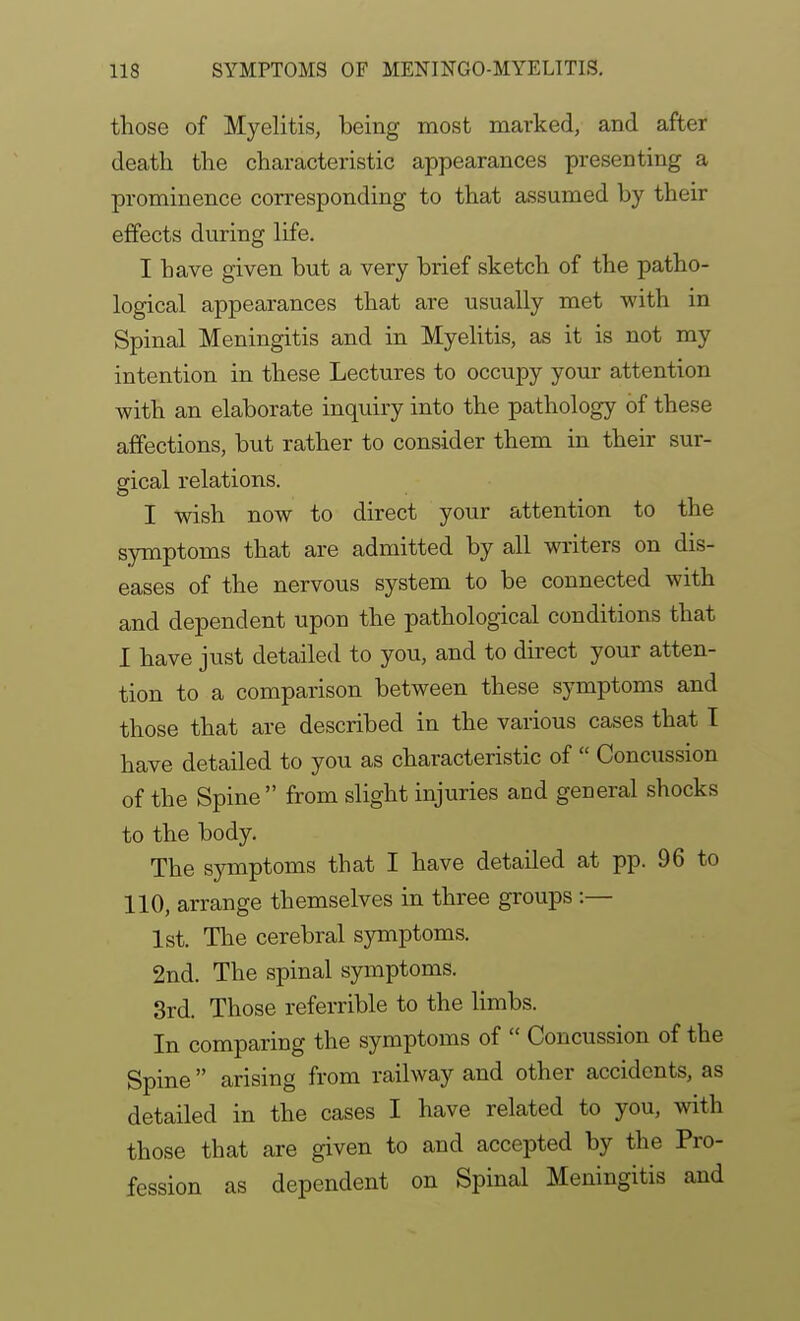 those of Myelitis, being most marked, and after death the characteristic appearances presenting a prominence corresponding to that assumed by their effects during life. I have given but a very brief sketch of the patho- logical appearances that are usually met with in Spinal Meningitis and in Myelitis, as it is not my intention in these Lectures to occupy your attention with an elaborate inquiry into the pathology of these affections, but rather to consider them in their sur- gical relations. I wish now to direct your attention to the symptoms that are admitted by all writers on dis- eases of the nervous system to be connected with and dependent upon the pathological conditions that I have just detailed to you, and to direct your atten- tion to a comparison between these symptoms and those that are described in the various cases that I have detailed to you as characteristic of  Concussion of the Spine from slight injuries and general shocks to the body. The symptoms that I have detailed at pp. 96 to 110, arrange themselves in three groups :— 1st. The cerebral symptoms. 2nd. The spinal symptoms. 3rd. Those referrible to the limbs. In comparing the symptoms of  Concussion of the Spine  arising from railway and other accidents, as detailed in the cases I have related to you, with those that are given to and accepted by the Pro- fession as dependent on Spinal Meningitis and