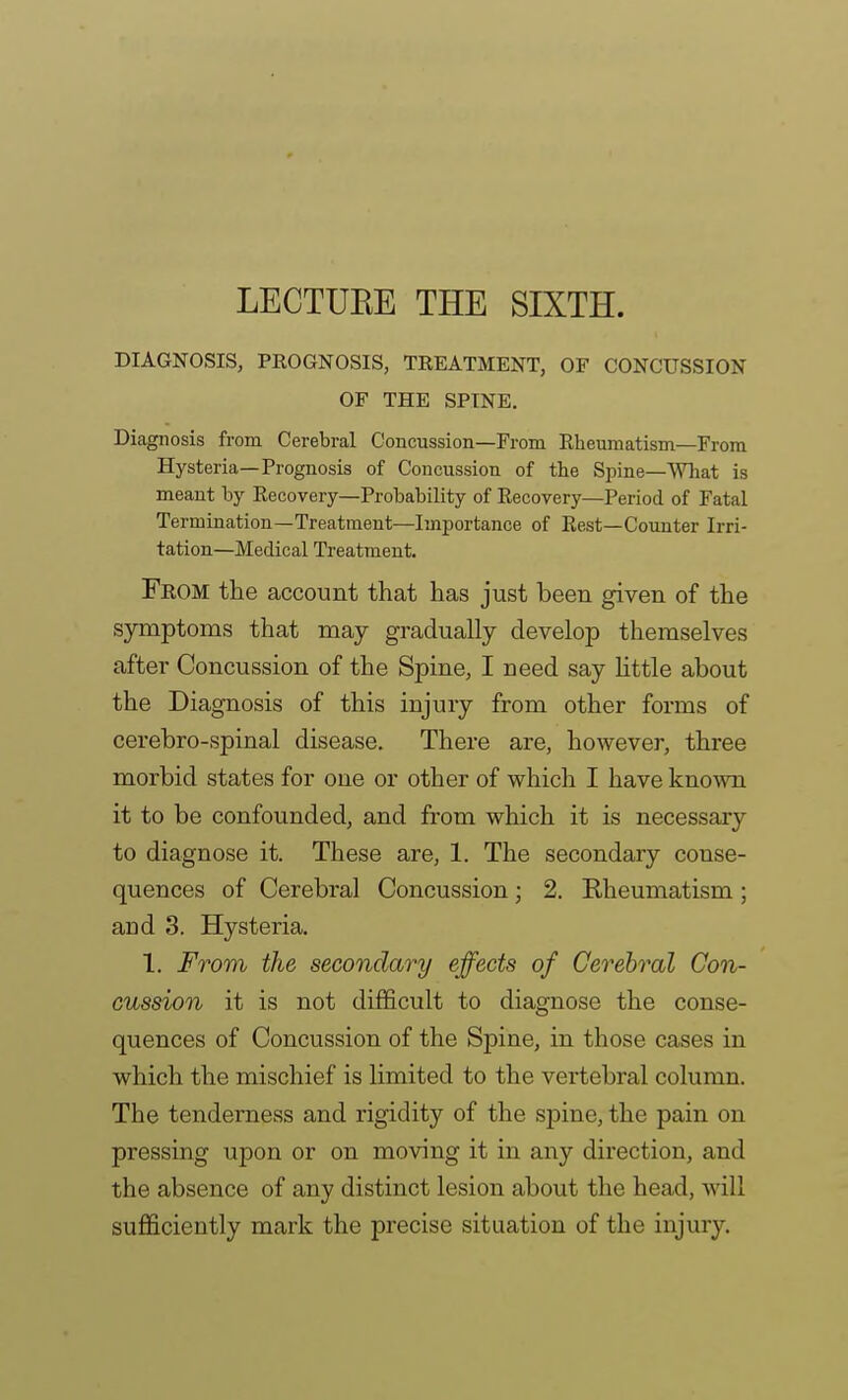 LECTUKE THE SIXTH. DIAGNOSIS, PEOGNOSIS, TREATMENT, OF CONCUSSION OF THE SPINE. Diagnosis from Cerebral Concussion—From Rheumatism—From Hysteria—Prognosis of Concussion of the Spine—AVhat is meant by Recovery—Probability of Recovery—Period of Fatal Termination—Treatment—Importance of Rest—Counter Irri- tation—Medical Treatment. From the account that has just been given of the symptoms that may gradually develop themselves after Concussion of the Spine, I need say Httle about the Diagnosis of this injury from other forms of cerebro-spinal disease. There are, however, three morbid states for one or other of which I have known it to be confounded, and from which it is necessary to diagnose it. These are, 1. The secondary conse- quences of Cerebral Concussion; 2. Rheumatism; and 3. Hysteria. 1. From the secondary effects of Cerebral Con- cussion it is not difficult to diagnose the conse- quences of Concussion of the Spine, in those cases in which the mischief is limited to the vertebral column. The tenderness and rigidity of the spine, the pain on pressing upon or on moving it in any direction, and the absence of any distinct lesion about the head, will sufficiently mark the precise situation of the injury.