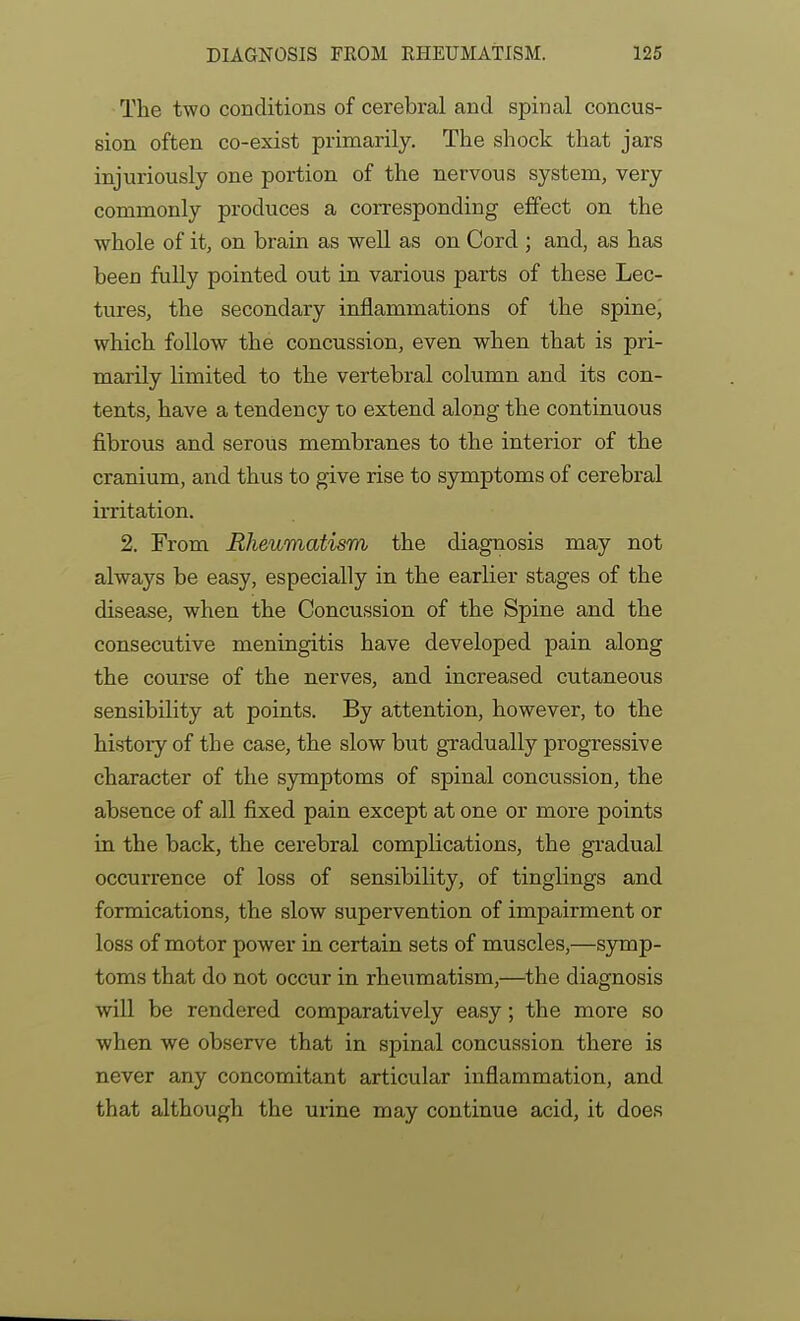 The two conditions of cerebral and spinal concus- sion often co-exist primarily. The shock that jars injuriously one portion of the nervous system, very commonly produces a corresponding effect on the whole of it, on brain as well as on Cord ; and, as has been fully pointed out in various parts of these Lec- tures, the secondary inflammations of the spinej which follow the concussion, even when that is pri- marily limited to the vertebral column and its con- tents, have a tendency to extend along the continuous fibrous and serous membranes to the interior of the cranium, and thus to give rise to symptoms of cerebral irritation. 2. From Rheumatism the diagnosis may not always be easy, especially in the earlier stages of the disease, when the Concussion of the Spine and the consecutive meningitis have developed pain along the course of the nerves, and increased cutaneous sensibility at points. By attention, however, to the history of the case, the slow but gradually progressive character of the symptoms of spinal concussion, the absence of all fixed pain except at one or more points in the back, the cerebral complications, the gradual occurrence of loss of sensibility, of tinglings and formications, the slow supervention of impairment or loss of motor power in certain sets of muscles,—symp- toms that do not occur in rheumatism,—the diagnosis will be rendered comparatively easy; the more so when we observe that in spinal concussion there is never any concomitant articular inflammation, and that although the urine may continue acid, it does