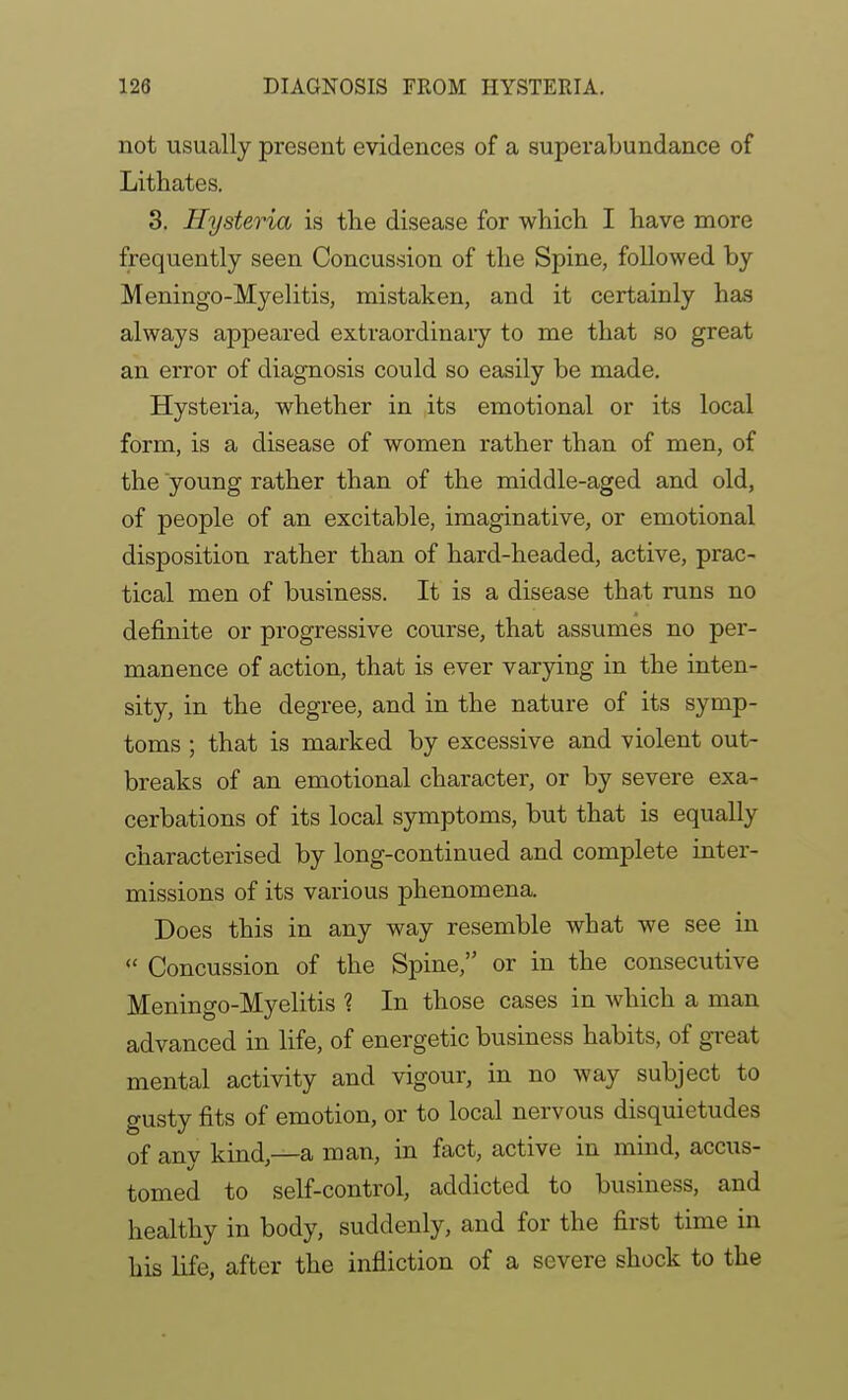 not usually present evidences of a superabundance of Lithates. 3. Hysteria is the disease for which I have more frequently seen Concussion of the Spine, followed by Meningo-Myelitis, mistaken, and it certainly has always appeared extraordinaiy to me that so great an error of diagnosis could so easily be made. Hysteria, whether in its emotional or its local form, is a disease of women rather than of men, of the young rather than of the middle-aged and old, of people of an excitable, imaginative, or emotional disposition rather than of hard-headed, active, prac- tical men of business. It is a disease that runs no definite or progressive course, that assumes no per- manence of action, that is ever varying in the inten- sity, in the degree, and in the nature of its symp- toms ; that is marked by excessive and violent out- breaks of an emotional character, or by severe exa- cerbations of its local symptoms, but that is equally characterised by long-continued and complete inter- missions of its various phenomena. Does this in any way resemble what we see in  Concussion of the Spine, or in the consecutive Meningo-Myelitis ? In those cases in which a man advanced in life, of energetic business habits, of great mental activity and vigour, in no way subject to gusty fits of emotion, or to local nervous disquietudes of any kind,—a man, in fact, active in mind, accus- tomed to self-control, addicted to business, and healthy in body, suddenly, and for the first time in his life, after the infliction of a severe shock to the