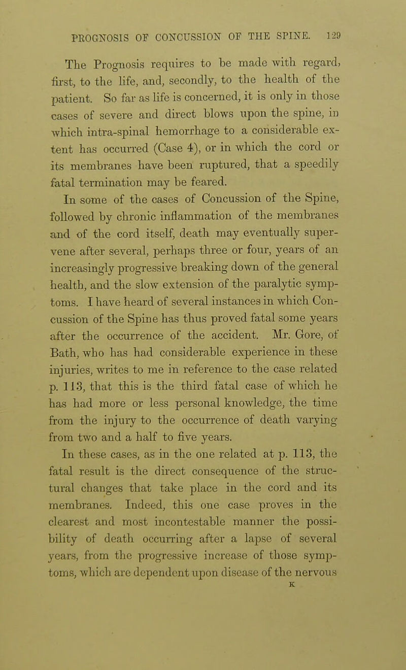 The Prognosis reqiiires to be made witli regard, first, to the life, and, secondly, to the health of the patient. So far as life is concerned, it is only in those cases of severe and direct blows upon the spine, in which intra-spinal hemorrhage to a considerable ex- tent has occurred (Case 4), or in which the cord or its membranes have been ruptured, that a speedily fatal termination may be feared. In some of the cases of Concussion of the Spine, followed by chronic inflammation of the membranes and of the cord itself, death may eventually super- vene after several, perhaps three or four, years of an increasingly progressive breaking down of the general health, and the slow extension of the paralytic symp- toms. I have heard of several instances in which Con- cussion of the Spine has thus proved fatal some years after the occurrence of the accident. Mr. Gore, of Bath, who has had considerable experience in these injuries, writes to me in reference to the case related p. 113, that this is the third fatal case of which he has had more or less personal knowledge, the time from the injury to the occurrence of death varying from two and a half to five years. In these cases, as in the one related at p. 113, the fatal result is the direct consequence of the struc- tural changes that take place in the cord and its membranes. Indeed, this one case proves in the clearest and most incontestable manner the possi- bility of death occurring after a lapse of several years, from the progressive increase of those symp- toms, which are dependent upon disease of the nervous K