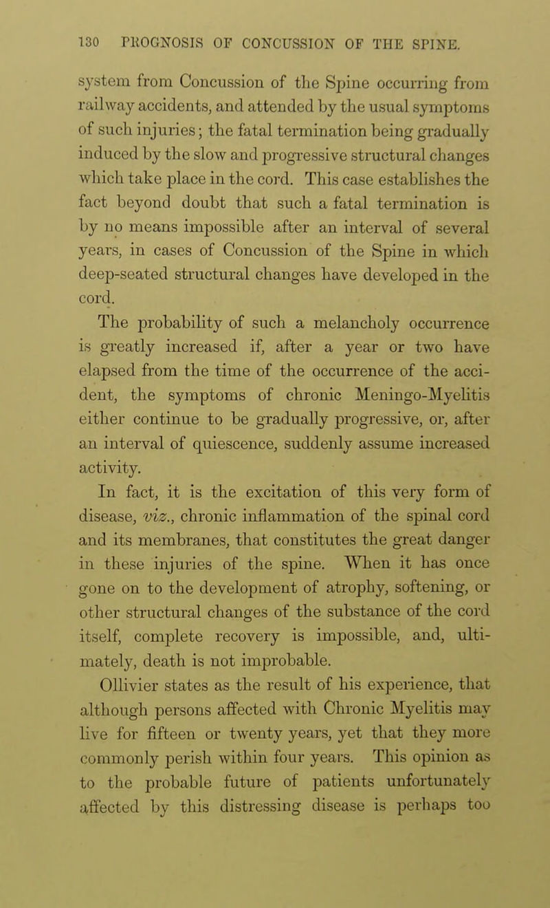 system from Concussion of the Spine occurring from railway accidents, and attended by the usual symptoms of such injuries; the fatal termination being gradually induced by the slow and progi-essive structural changes which take place in the cord. This case establishes the fact beyond doubt that such a fatal termination is by no means impossible after an interval of several years, in cases of Concussion of the Spine in which deep-seated structural changes have developed in the cord. The probability of such a melancholy occurrence is greatly increased if, after a year or two have elapsed from the time of the occurrence of the acci- dent, the symptoms of chronic Meningo-Myehtis either continue to be gradually progressive, or, after an interval of quiescence, suddenly assume increased activity. In fact, it is the excitation of this very form of disease, viz., chronic inflammation of the spinal cord and its membranes, that constitutes the great danger in these injuries of the spine. When it has once gone on to the development of atrophy, softening, or other structural changes of the substance of the cord itself, complete recovery is impossible, and, ulti- mately, death is not imjDrobable. OUivier states as the result of his experience, that although persons affected with Chronic Myelitis may live for fifteen or twenty years, yet that they more commonly perish within four years. This opinion as to the probable future of patients unfortunately affected by this distressing disease is perhaps too