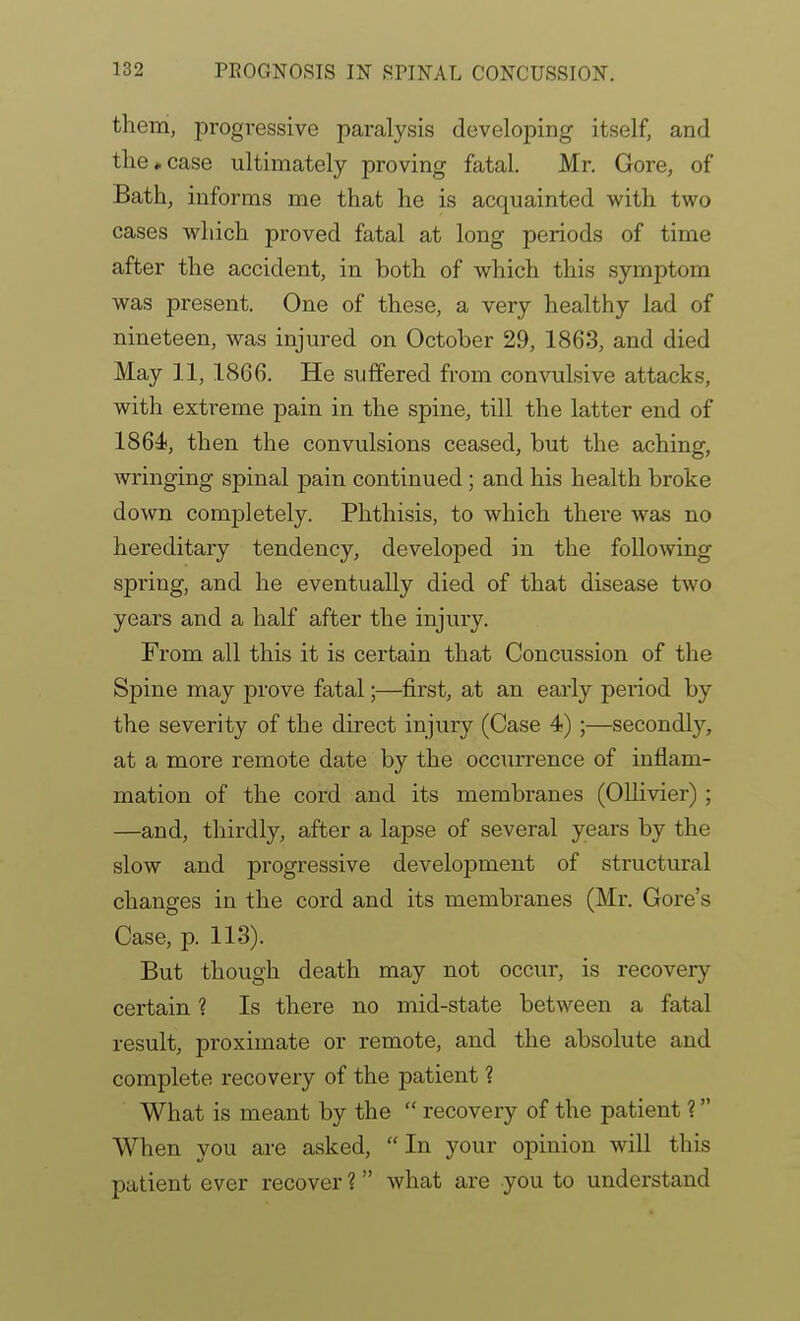 them, progressive paralysis developing itself, and the*case ultimately proving fatal. Mr. Gore, of Bath, informs me that he is acquainted with two cases which proved fatal at long periods of time after the accident, in both of which this symptom was present. One of these, a very healthy lad of nineteen, was injured on October 29, 1863, and died May 11, 1866. He suffered from convulsive attacks, with extreme pain in the spine, till the latter end of 1864<, then the convulsions ceased, but the aching, wringing spinal pain continued; and his health broke down completely. Phthisis, to which there was no hereditary tendency, developed in the follomng spring, and he eventually died of that disease two years and a half after the injury. From all this it is certain that Concussion of the Spine may prove fatal;—first, at an early period by the severity of the direct injury (Case 4);—secondly, at a more remote date by the occurrence of inflam- mation of the cord and its membranes (Ollivier) ; —and, thirdly, after a lapse of several years by the slow and progressive development of structural changes in the cord and its membranes (Mr. Gore's Case, p. 113). But though death may not occur, is recovery certain ? Is there no mid-state between a fatal result, proximate or remote, and the absolute and complete recovery of the patient ? What is meant by the  recovery of the patient ? When you are asked, In your opinion will this patient ever recover ? what are you to understand