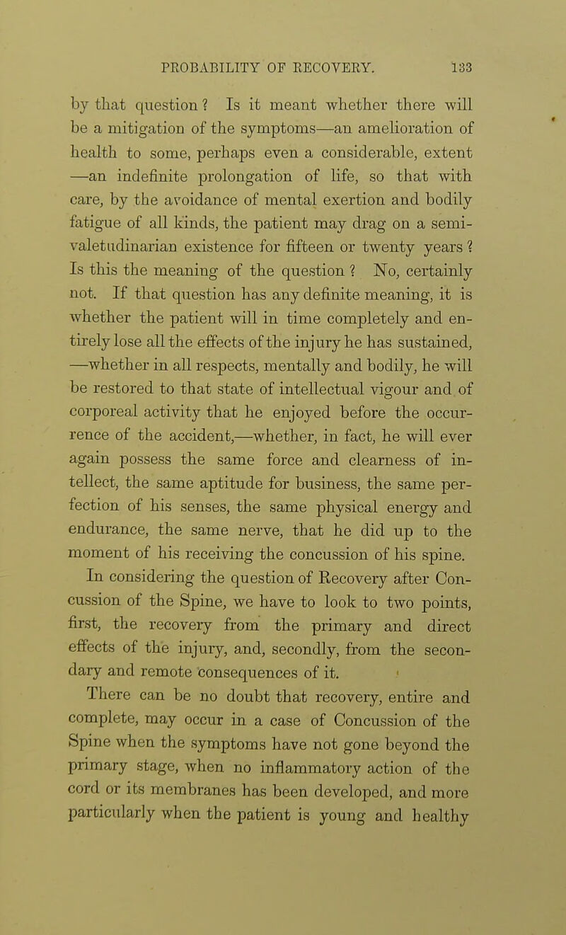 by that question ? Is it meant whether there will be a mitigation of the symptoms—an amelioration of health to some, perhaps even a considerable, extent —an indefinite prolongation of life, so that with care, by the avoidance of mental exertion and bodily fatigue of all kinds, the patient may drag on a semi- valetudinarian existence for fifteen or twenty years 1 Is this the meaning of the question 1 No, certainly not. If that qiiestion has any definite meaning, it is whether the patient will in time completely and en- tirely lose all the effects of the injury he has sustained, —whether in aU respects, mentally and bodily, he will be restored to that state of intellectual vigour and of corporeal activity that he enjoyed before the occur- rence of the accident,—whether, in fact, he will ever again possess the same force and clearness of in- tellect, the same aptitude for business, the same per- fection of his senses, the same physical energy and endurance, the same nerve, that he did up to the moment of his receiving the concussion of his spine. In considering the question of Recovery after Con- cussion of the Spine, we have to look to two points, first, the recovery from the primary and direct effects of the injury, and, secondly, from the secon- dary and remote consequences of it. There can be no doubt that recovery, entire and complete, may occur in a case of Concussion of the Spine when the symptoms have not gone beyond the primary stage, when no inflammatory action of the cord or its membranes has been developed, and more particularly when the patient is young and healthy