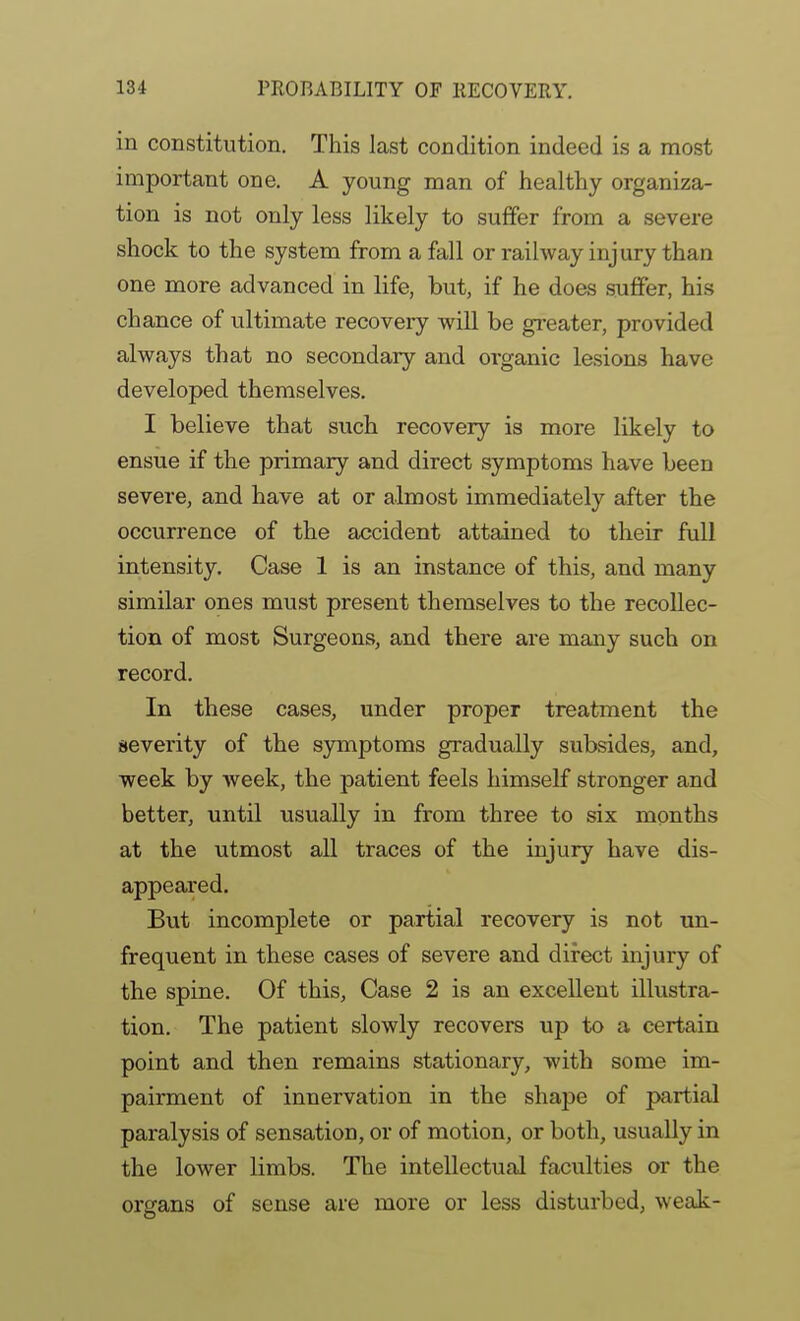 in constitution. This last condition indeed is a most important one. A young man of healthy organiza- tion is not only less likely to suffer from a severe shock to the system from a fall or railway injury than one more advanced in life, but, if he does suffer, hi.s chance of ultimate recovery will be greater, provided always that no secondary and organic lesions have developed themselves. I believe that such recovery is more likely to ensue if the primary and direct symptoms have been severe, and have at or almost immediately after the occurrence of the accident attained to their full intensity. Case 1 is an instance of this, and many similar ones must present themselves to the recollec- tion of most Surgeons, and there are many such on record. In these cases, under proper treatment the sevei'ity of the symptoms gradually subsides, and, week by week, the patient feels himself stronger and better, until usually in from three to six months at the utmost all traces of the injury have dis- appeared. But incomplete or partial recovery is not un- frequent in these cases of severe and direct injury of the spine. Of this, Case 2 is an excellent illustra- tion. The patient slowly recovers up to a certain point and then remains stationary, with some im- pairment of innervation in the shape of partial paralysis of sensation, or of motion, or both, usually in the lower limbs. The intellectual faculties or the organs of sense are more or less disturbed, weak-