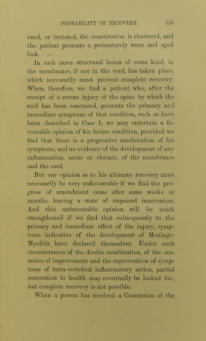 ened, or irritated, the constitution is shattered, and the patient presents a prematurely worn and aged look. In such cases structural lesion of some kind, in the membranes, if not in the cord, has taken place, which necessarily must prevent complete recovery. When, therefore, we find a patient who, after the receipt of a severe injury of the spine by which the cord has been concussed, presents the primary and immediate symptoms of that condition, such as have been described in Case 1, we may entertain a fa- vourable opinion of his future condition, provided we find that there is a progressive amelioration of his symptoms, and no evidence of the development of any inflammation, acute or chronic, of the membranes and the cord. But our opinion as to his ultimate recovery must necessarily be very unfavourable if we find the pro- gress of amendment cease after some weeks or months, leaving a state of impaired innervation. And this unfavourable opinion will be much strengthened if we find that subsequently to the primary and immediate effect of the injury, symp- toms indicative of the development of Meningo- Myelitis have declared themselves. Under such circumstances of the double combination, of the ces- sation of improvement and the supervention of symp- toms of intra-vertebral inflammatory action, partial restoration to health may eventually be looked for; but complete recovery is not possible. When a person has received a Concussion of the