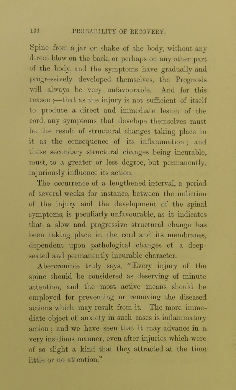 Spine from a jar or shake of the body, without any direct blow on the back, or perhaps on any other part of the body, and the symptoms have gradually and progressively developed themselves, the Prognosis will always be very unfavourable. And for this reason;—that as the injury is not suflficient of itself to produce a direct and immediate lesion of the cord, any symptoms that develope themselves must be the result of structural changes taking place in it as the consequence of its inflammation; and these secondary structural changes being incurable, must, to a greater or less degree, but permanently, injuriously influence its action. The occurrence of a lengthened interval, a period of sevei-al weeks for instance, between the infliction of the injury and the development of the spinal symptoms, is peculiarly unfavourable, as it indicates that a slow and progressive structural change has been taking place in the cord and its membranes, dependent upon pathological changes of a deep- seated and permanently incurable character. Abercrombie truly says, Every injury of the spine should be considered as deserving of minute attention, and the most active means should be employed for preventing or removing the diseased actions which may result from it. The more imme- diate object of anxiety in such cases is inflammatory action; and we have seen that it may advance in a very insidious manner, even after injuries which were of so slight a kind that they attracted at the time little or no attention.