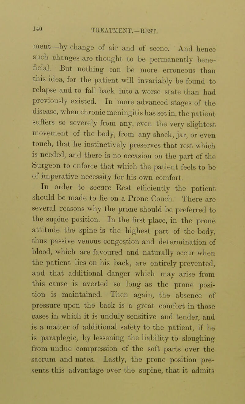 ment—by change of air and of scene. And hence such changes are thought to be permanently bene- ficial. But nothing can be naore erroneous than this idea, for the patient will invariably be found to relapse and to fall back into a worse state than had previously existed. In more advanced stages of the disease, when chronic meningitis ha,s set in, the patient suffers so severely from any, even the very slightest movement of the body, from a,ny shock, jar, or even touch, that he instinctively preserves that rest which is needed, and there is no occasion on the part of the Surgeon to enforce that which the patient feels to be of imperative necessity for his own comfort. In order to secure Eest efficiently the patient should be made to lie on a Prone Couch. There are several reasons why the prone should be preferred to the supine position. In the first place, in the prone attitude the spine is the highest part of the body, thus passive venous congestion and determination of blood, which are favoured and naturally occur when the patient lies on his back, are entirely prevented, and that additional danger which may arise from this cause is averted so long as the prone posi- tion is maintained. Then again, the absence of pressure upon the back is a gi'eat comfort in those cases in which it is unduly sensitive and tender, and is a matter of additional safety to the patient, if he is paraplegic, by lessening the liability to sloughing from undue compression of the soft parts over the sacrum and nates. Lastly, the prone position pre- sents this advantage over the supine, that it admits