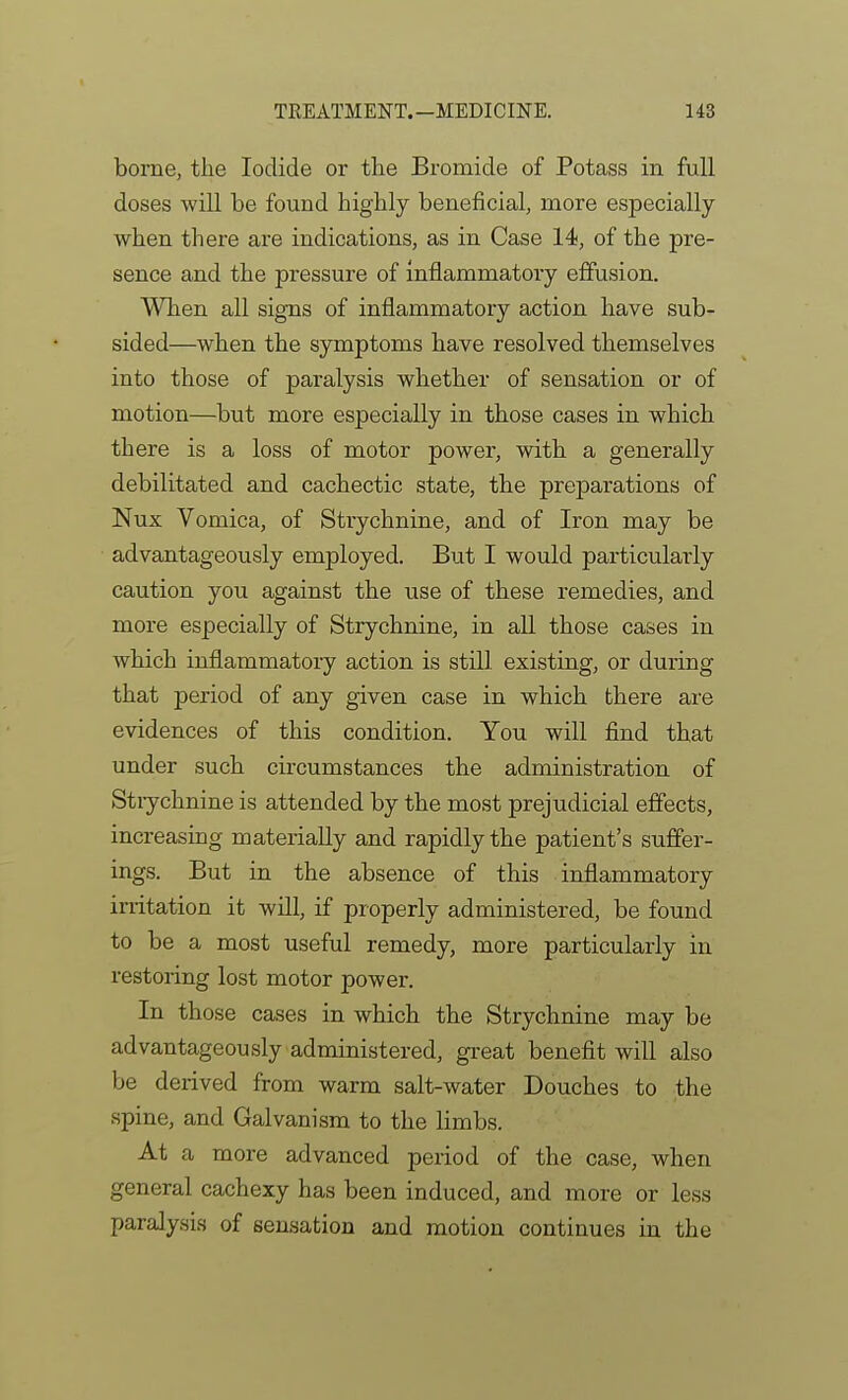 borne, the Iodide or the Bromide of Potass in full doses will be found highly beneficial, more especially when there are indications, as in Case 14, of the pre- sence and the pressure of inflammatory effusion. Allien all signs of inflammatory action have sub- sided—when the symptoms have resolved themselves into those of paralysis whether of sensation or of motion—but more especially in those cases in which there is a loss of motor power, with a generally debilitated and cachectic state, the preparations of Nux Vomica, of Strychnine, and of Iron may be advantageously employed. But I would particularly caution you against the use of these remedies, and more especially of Strychnine, in all those cases in Avhich inflammatory action is still existing, or during that period of any given case in which there are evidences of this condition. You will find that under such circumstances the administration of Stiychnine is attended by the most prejudicial effects, increasing materially and rapidly the patient's suffer- ings. But in the absence of this inflammatory irritation it will, if properly administered, be found to be a most useful remedy, more particularly in restoring lost motor power. In those cases in which the Strychnine may be advantageously administered, great benefit will also be derived from warm salt-water Douches to the spine, and Galvanism to the limbs. At a more advanced period of the case, when general cachexy has been induced, and more or less paralysis of sensation and motion continues in the