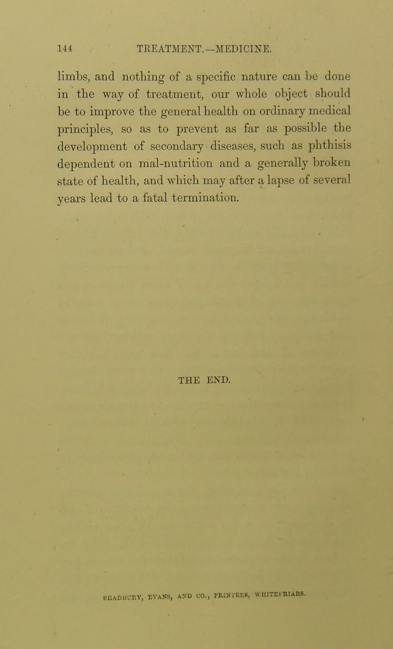 limbs, and nothing of a specific nature can be done in the way of treatment, our whole object should be to improve the general health on ordinary medical principles, so as to prevent as far as possible the development of secondary diseases, such as phthisis dependent on mal-nutrition and a generally broken state of health, and which may after a lapse of several years lead to a fatal termination. THE END. HUADlll-nY, EVAKS, AND CO., PRINl'EES, WUITEKRIARS.
