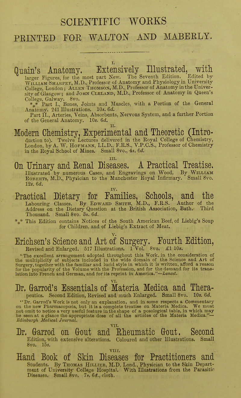 SCIENTIFIC WORKS FEINTED FOR WALTON AND MABBRLY. r. Quain's Anatomy. Extensively Illustrated, witli lar-er Figures, for the most part New. The Seventh Edition. Edited by William Sharped, M.D., Professor of Anatomy and Physiology in University College, London; Allen Thomson, M.D., Professor of Anatomy in the Univer- sity of Glasgow; and John Clei^vnd, M.D., Professor of Anatomy in Queen's College, Galway. 8vo. *^* Part I., Bones, Joints and Muscles, with a Portion of the General Anatomy. 24.1 Illustrations. 10s. 6d. Part II., Arteries, Veins, Absorbents, Nervous System, and a fui-ther Portion of the General Anatomy. 10s. 6rf. II. Modem Chemistry, Experimental and Tlieoretic (Intro- duction to). Twelve Lectures delivered in the Royal College of Chemistry, London, by A. W. Hofmann, LL.D., F.R.S., V.P.C.S., Professor of Chemistry in the Royal School of Mines. Small 8vo., 4s. ed. jii. On Urinary and Eenal Diseases. A Practical Treatise. Illustrated by numerous Cases, and Engravings on Wood. By William Roberts, M.D., Physician to the Manchester Royal Infirmary. Small 8vo. 12s. 6d. IV. Practical Dietary for Eamilies, Schools, and the Labouring Classes. By Edwaed Smith, M.D., F.R.S. Author of the Address on the IDietary Question at the British Association, Bath. Third Thousand. Small 8vo. 3s. 6d. This Edition contains Notices of the South American Beef, of Liebig's Soup for Children, and of Liebig's Extract of Meat. V. Erichsen's Science and Art of Surgery. Eourth Edition, Revised and Enlarged. 517 Illustrations. 1 Vol 8vo. £1 10s.  The excellont arrangement adopted throughout this Work, in the consideratiou of the multiplicity of subjects included in the wide domain of the Science and Art of Surgery, together with the famiUar and lucid style in which it is written, afford a reasou for the popularity of the Volume with the Profession, and for the demand for its trana- lationinto French and German, and for its reprint in America.—Xancet. VI. Dr. Grarrod's Essentials of Materia Medica and Thera- peutics. Second Edition, Revised and much Enlarged. Small 8vo. 10s. Gd.  Dr. Garrod's Work is not only an explanation, and in some respects a Commentary on the new Pharmacopceia, but it is a complete treatise on Materia Medica. We must not omit to notice a very useful feature in the shape of a poaological table, in which may be seen at a glance the appropriate doso of all the articles of the Materia Medica.— Edinbv.Tgh Mtdical Journal. VIL Dr. G-arrod on (jout and Rheumatic Grout. Second Edition, with extensive alterations. Coloured and other Illustrations. Small Svo. 15s. VIII. Hand Book of Skin Diseases for Practitioners and Students. By Thomas Hillier, M.D. Lond., Physician to the Skin Depart- ment of University College Hospital. With Illustrations from the Parasitic Diseases. Small Svo. 7s. 6d., cloth.