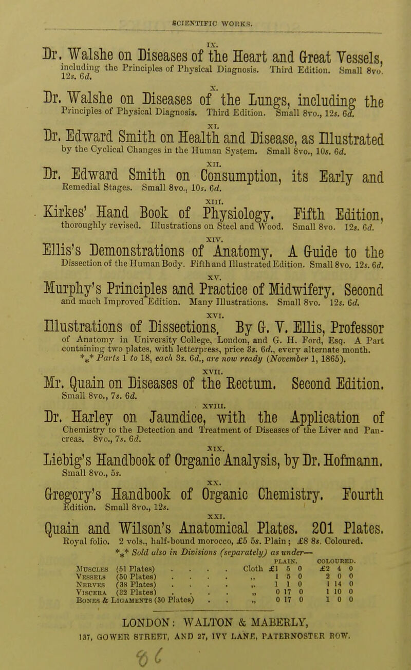 Dr. Walslie on Diseases of tie Heart and Great Yessels, including the Principles of Physical Diagnosis. Third Edition. Small 8vo 12s. 6d, Dr. Walshe on Diseases o/ tlie lungs, including the Prmcipies of Physical Diagnosis. Third Edition. Small 8vo., 12s. 6d. Dr. Edward Smith on Health ajid Disease, as Illustrated by the Cyclical Changes in the Human System. Small 8vo., 10s. 6d. XII. Dr. Edward Smith on Consumption, its Early and Remedial Stages. Small 8vo., 10s. 6d. XIIT. . Kirkes' Hand Book of Physiology. Eifth Edition, thoroughly revised. Illustrations on Steel and Wood. Small 8vo. 12». 6rf. XIV. Ellis's Demonstrations of Anatomy. A Gruide to the Dissection of the Human Body. Fifth and Hlustrated Edition. Small 8vo. 12s. 6rf. Murphy's Principles and Practice of Midwifery. Second and much Improved Edition. Many Illustrations. Small 8vo. 12s. Crf. XVI. Illustrations of Dissections. By G-. V. EUis, Professor of Anatomy in University College, London, and G. H. Ford, Esq. A Part containing two plates, with letterpress, price 3s. 6rf., every alternate month. Paris 1 to 18, each 3s. 6d., are now ready {Novembtr 1, 1865). xvn. Mr. Quain on Diseases of the Rectum. Second Edition. Small 8vo., 7s. M. XVIII. Dr. Harley on Jaundice, with the Application of Chemistry to the Detection and Treatment of Diseases of the Liver and Pan- creas. 8vo., 7.V. 6rf. XIX. Liehig's Handhook of Organic Analysis, hy Dr. Hofmann. Small 8vo., bs. XX. Grregory's Handhook of Organic Chemistry. Fourth Edition. Small 8vo., 12s. XXJ. Quain and Wilson's Anatomical Plates. 201 Plates. lloj-al folio. 2 vols., half-bound morocco, £5 5s. Plain ; £8 8s. Coloured. *5^* Suld also in Divisions (separately) as under— PLAIN. COLOUHED. JIusoLES (61 Plates) .... Cloth £\ b 0 ±'240 Vessels (50 Plates) 1 6 0 2 0 0 Nkrves (38 Plates) .... ,. 110 1140 Viscera (82 Plates) , 0170 1100 Bones & Ligaments (30 Plates) . . „ 0 17 0 10 0 LONDON: WALTON & MABEELY, 137, GOWKR STREET, AND 27, IVY LANK, PATERNOSTER ROT**.