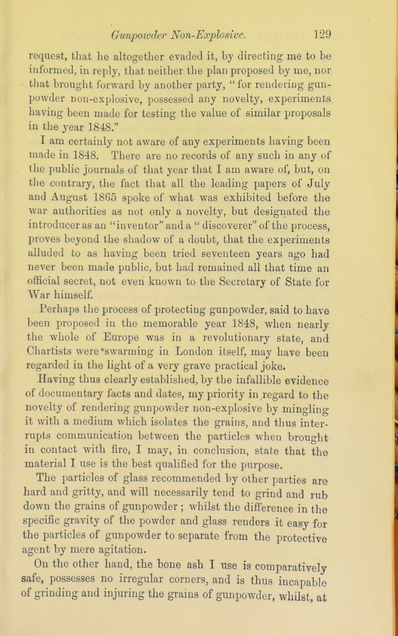 request, that he altogether evaded it, by directing me to be informed, in reply, that neither the plan proposed by me, nor that brought forward by another party, for rendering gun- powder non-explosive, possessed any novelty, experiments having been made for testing the value of similar proposals in the year 1848. I am certainly not aware of any experiments having been made in 1848. There are no records of any such in any of the public journals of that year that I am aware of, but, on the contrary, the fact that all the leading papers of July and August 1865 spoke of what was exhibited before the war authorities as not only a novelty, but designated the introducer as an inventor and a  discoverer of the process, proves beyond the shadow of a doubt, that the experiments alluded to as having been tried seventeen years ago had never been made public, but had remained all that time an official secret, not even known to tlie Secretary of State for War himself. Perhaps the process of protecting gunpowder, said to have been proposed in the memorable year 1848, when nearly the whole of Europe was in a revolutionary state, and Chartists were*swarming in London itself, may have been regarded in the light of a very grave practical joke. Having thus clearly established, by the infallible evidence of documentary facts and dates, my priority in regard to the novelty of rendering gunpowder non-explosive by mingling it with a medium which isolates the grains, and thus inter- rupts communication between the particles when brought in contact with fire, I may, in conclusion, state that the material I use is the best qualified for the purpose. The particles of glass recommended by other parties are hard and gritty, and will necessarily tend to grind and rub down the grains of gunpowder ; whilst the ditTerence in the specific gravity of the powder and glass renders it easy for the particles of gunpowder to separate from the protective agent by mere agitation. On the other hand, the bone ash I use is comparatively- safe, possesses no irregular corners, and is thus incapable of grinding and injuring the grams of gunpowder, whilst, at