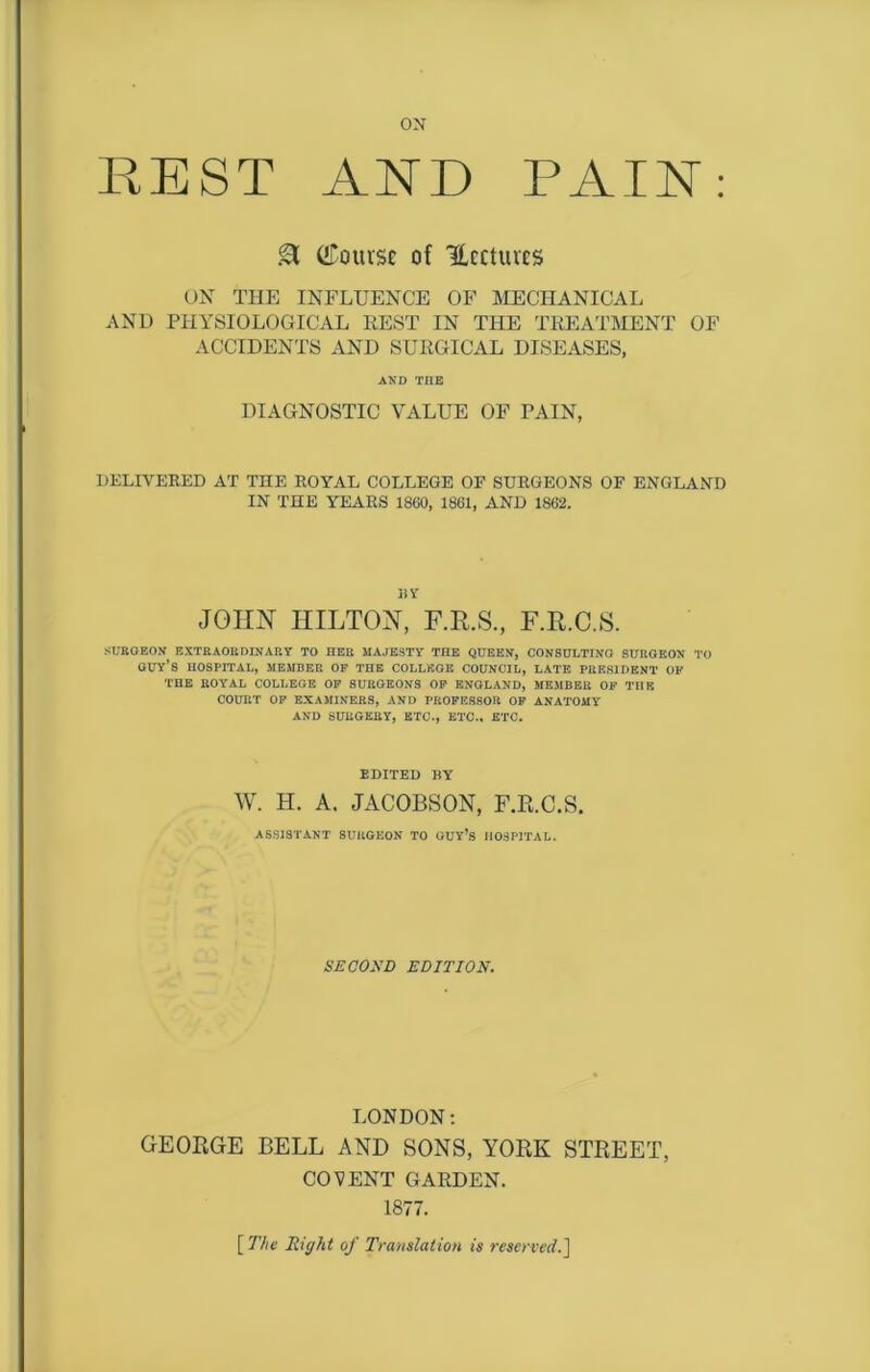 ox REST AND PAIN: & (bourse of Hectares ON THE INFLUENCE OF MECHANICAL AND PHYSIOLOGICAL REST IN THE TREATMENT OF ACCIDENTS AND SURGICAL DISEASES, AND THE DIAGNOSTIC VALUE OF PAIN, DELIVERED AT THE ROYAL COLLEGE OF SURGEONS OF ENGLAND IN THE YEARS 1860, 1861, AND 1862. nr JOHN IIILTON, F.R.S., F.R.C.S. SURGEON EXTRAORDINARY TO HER MAJESTY THE QUEEN, CONSULTING SURGEON TO guy's HOSPITAL, MEMBER OP THE COLLEGE COUNCIL, LATE PRESIDENT OP THE ROYAL COLLEGE OP SURGEONS OP ENGLAND, MEMBER OF TnE COURT OP EXAMINERS, AND PROFESSOR OP ANATOMY AND SURGERY, ETC., ETC.. ETC. EDITED BY W. H. A. JACOBSON, F.R.C.S. ASSISTANT SURGEON TO GUY’S HOSPITAL. SECOND EDITION. LONDON: GEORGE BELL AND SONS, YORK STREET, COVENT GARDEN. 1877. [ The Right of Translation is reserved.]