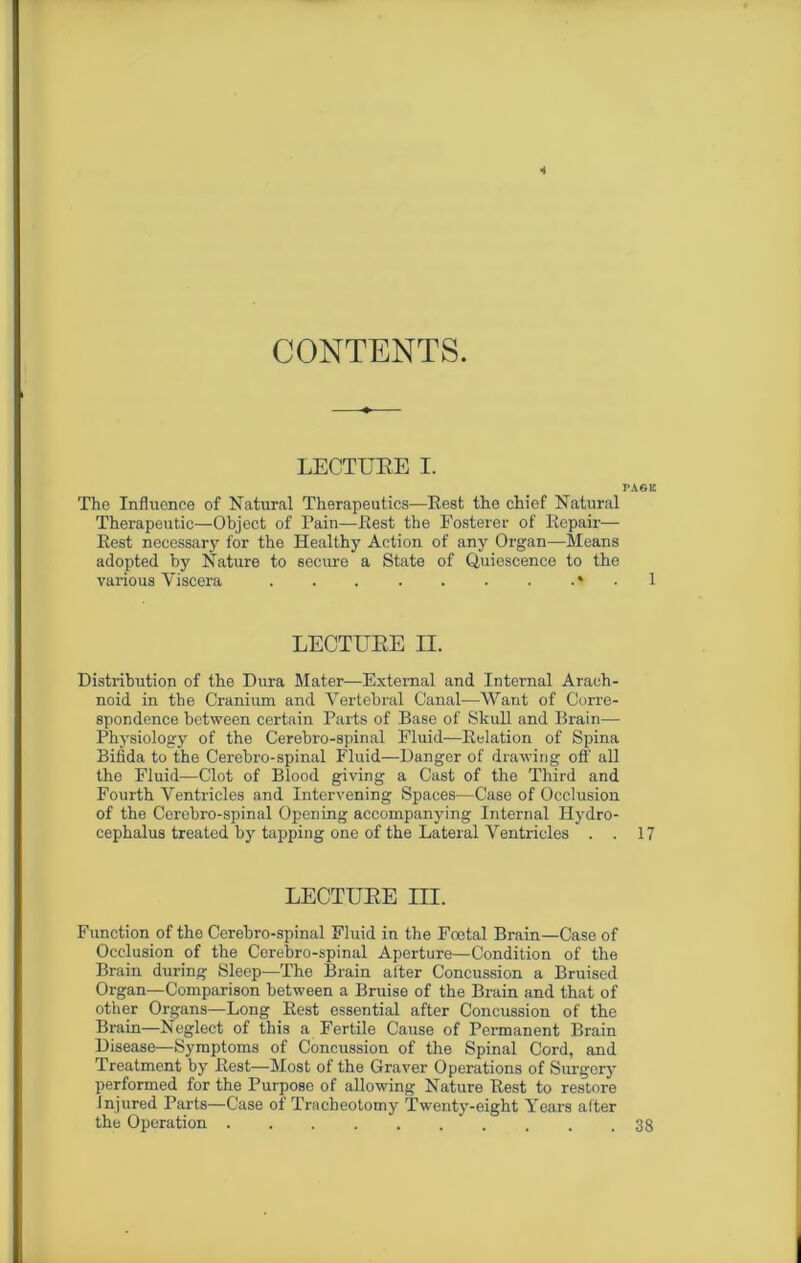 CONTENTS. LECTUEE I. PAGE The Influence of Natural Therapeutics—Rest the chief Natural Therapeutic—Object of Pain—Rest the Fosterer of Repair— Rest necessary for the Healthy Action of any Organ—Means adopted by Nature to secure a State of Quiescence to the various Viscera . . * ■ 1 LECTUEE II. Distribution of the Dura Mater—External and Internal Arach- noid in the Cranium and Vertebral Canal—Want of Corre- spondence between certain Parts of Base of Skull and Brain— Physiology of the Cerebro-spinal Fluid—Relation of Spina Bifida to the Cerebro-spinal Fluid—Danger of drawing off all the Fluid—Clot of Blood giving a Cast of the Third and Fourth Ventricles and Intervening Spaces—Case of Occlusion of the Cerebro-spinal Opening accompanying Internal Hydro- cephalus treated by tapping one of the Lateral Ventricles . . 17 LECTUEE III. Function of the Cerebro-spinal Fluid in the Foetal Brain—Case of Occlusion of the Cerebro-spinal Aperture—Condition of the Brain during Sleep—The Brain after Concussion a Bruised Organ—Comparison between a Bruise of the Brain and that of other Organs—Long Rest essential after Concussion of the Brain—Neglect of this a Fertile Cause of Permanent Brain Disease—Symptoms of Concussion of the Spinal Cord, and Treatment by Rest—Most of the Graver Operations of Surgery performed for the Purpose of allowing Nature Rest to restore Injured Parts—Case of Tracheotomy Twenty-eight Years after the Operation . . . . . . . . .38