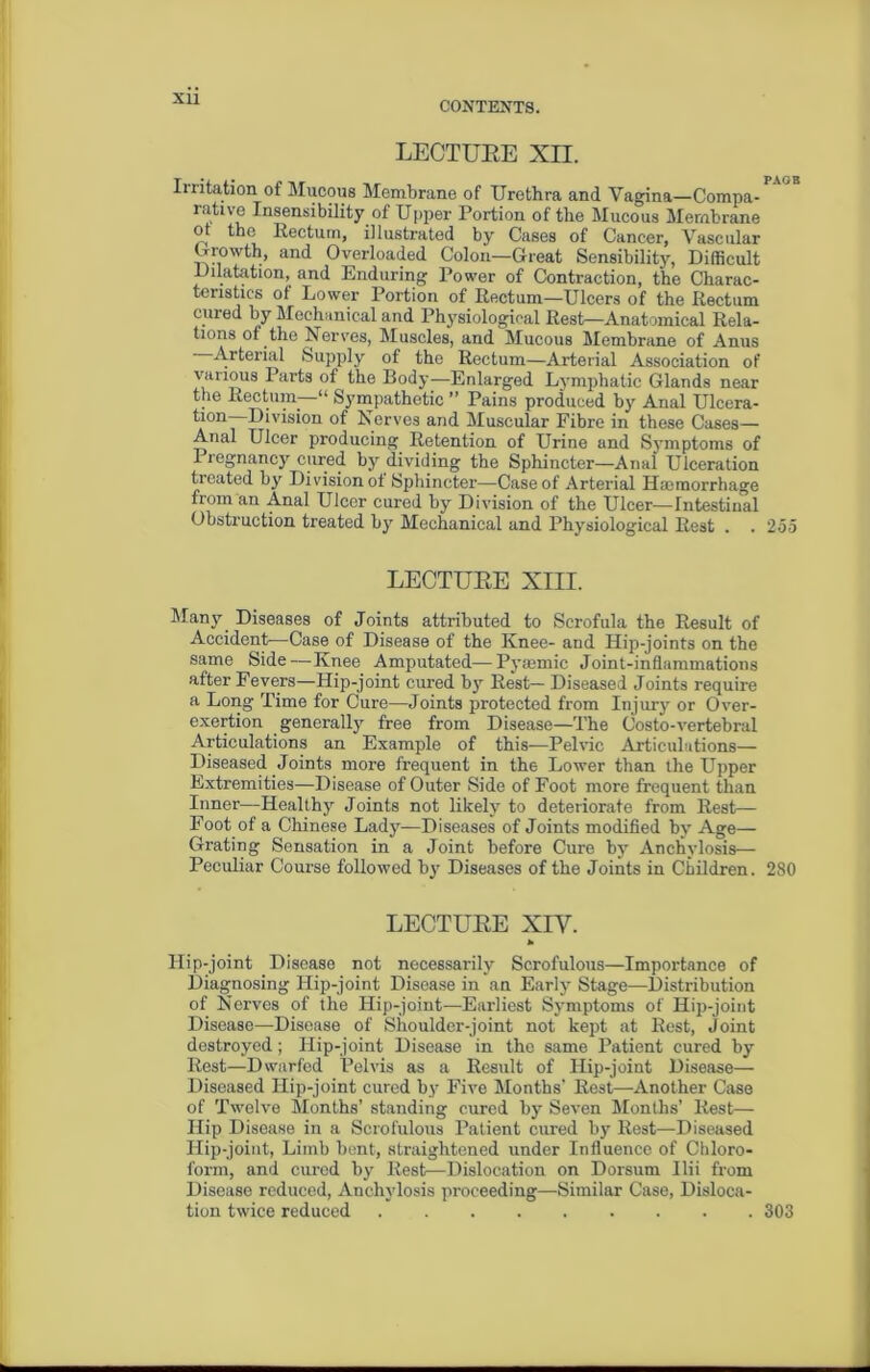 Xll CONTENTS. LECTUEE XII. Irritation of Mucous Membrane of Urethra and Vagina—Compa-r'jE rative Insensibility of Upper Portion of the Mucous Membrane ot the Rectum, illustrated by Cases of Cancer, Vascular Growth, and Overloaded Colon—Great Sensibility, Difficult Dilatation, and Enduring Power of Contraction, the Charac- teristics of Lower Portion of Rectum—Ulcers of the Rectum cured by Mechanical and Physiological Rest—Anatomical Rela- tions of the Nerves, Muscles, and Mucous Membrane of Anus Arterial Supply of the Rectum—Arterial Association of various Parts of the Body—Enlarged Lymphatic Glands near the Rectum—“ Sympathetic ” Pains produced by Anal Ulcera- Division of Nerves and Muscular Fibre in these Cases— Anal Ulcer producing Retention of Urine and Symptoms of 1 legnancy cured by dividing the Sphincter—Anal Ulceration treated by Division ot Sphincter-—Case of Arterial Haemorrhage from an Anal Ulcer cured by Division of the Ulcer—Intestinal Obstruction treated by Mechanical and Physiological Rest . . 255 LECTUEE XIII. Many Diseases of Joints attributed to Scrofula the Result of Accident—Case of Disease of the Knee- and Hip-joints on the same Side—Knee Amputated— Pyaemic Joint-inflammations after Fevers—Hip-joint cured by Rest— Diseased Joints require a Long Time for Cure—Joints protected from Injury or Over- exertion generally free from Disease—The Costo-vertebral Articulations an Example of this-—Pelvic Articulations— Diseased Joints more frequent in the Lower than the Upper Extremities—Disease of Outer Side of Foot more frequent than Inner—Healthy Joints not likely to deteriorate from Rest— Foot of a Chinese Lady—Diseases of Joints modified by Age— Grating Sensation in a Joint before Cure by Anchylosis— Peculiar Course followed by Diseases of the Joints in Children. 280 LECTUEE XIV. * Hip-joint Disease not necessarily Scrofulous—Importance of Diagnosing Hip-joint Disease in an Early Stage—Distribution of Nerves of the Hip-joint—Earliest Symptoms of Hip-joint Disease—Disease of Shoulder-joint not kept at Rest, Joint destroyed; Hip-joint Disease in the same Patient cured by Rest—Dwarfed Pelvis as a Result of Hip-joint Disease— Diseased Hip-joint cured by Five Months’ Rest—Another Case of Twelve Months’ standing cured by Seven Months’ Rest— Hip Disease in a Scrofulous Patient cured by Rest—Diseased Hip-joint, Limb bent, straightened under Influence of Chloro- form, and cured by Rest—Dislocation on Dorsum Ilii from Disease reduced, Anchylosis proceeding—Similar Case, Disloca- tion twice reduced 303