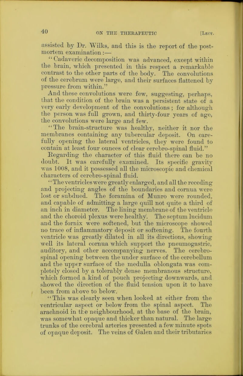 assisted by Dr. Wilks, and this is the report of the post- mortem examination:— “ Cadaveric decomposition was advanced, except within the brain, which presented in this respect a remarkable contrast to the other parts of the body. The convolutions of the cerebrum were large, and their surfaces flattened by pressure from within.” And these convolutions were few, suggesting, perhaps, that the condition of the brain was a persistent state of a very early development of the convolutions ; for although the person was full grown, and thirty-four years of age, the convolutions were large and few. “The brain-structure was healthy, neither it nor the membranes containing any tubercular deposit. On care- fully opening the lateral ventricles, they were found to contain at least four ounces of clear cerebro-spinal fluid.” Regarding the character of this fluid there can be no doubt. It was carefully examined. Its specific gravity was 1008, and it possessed all the microscopic and chemical characters of cerebro-spinal fluid. “The ventricles were greatly enlarged, and all the receding and projecting angles of the boundaries and cornua were lost or subdued. The foramina of Munro were rounded, and capable of admitting a large quill not quite a third of an inch in diameter. The lining membrane of the ventricle and the choroid plexus were healthy. The septum lucidum and the fornix were softened, but the microscope showed no trace of inflammatory deposit or softening. The fourth ventricle was greatly dilated in all its directions, showing well its lateral cornua which support the pneumogastric, auditory, and other accompanying nerves. The cerebro- spinal opening between the under surface of the cerebellum and the upper surface of the medulla oblongata was com- pletely closed by a tolerably dense membranous structure, which formed a kind of pouch projecting downwards, and showed the direction of the fluid tension upon it to have been from above to below. “This was clearly seen when looked at either from the ventricular aspect or below from the spinal aspect. The arachnoid in the neighbourhood, at the base of the brain, was somewhat opaque and thicker than natural. The large trunks of the cerebral arteries presented a few minute spots of opaque deposit. The veins of Galen and their tributaries