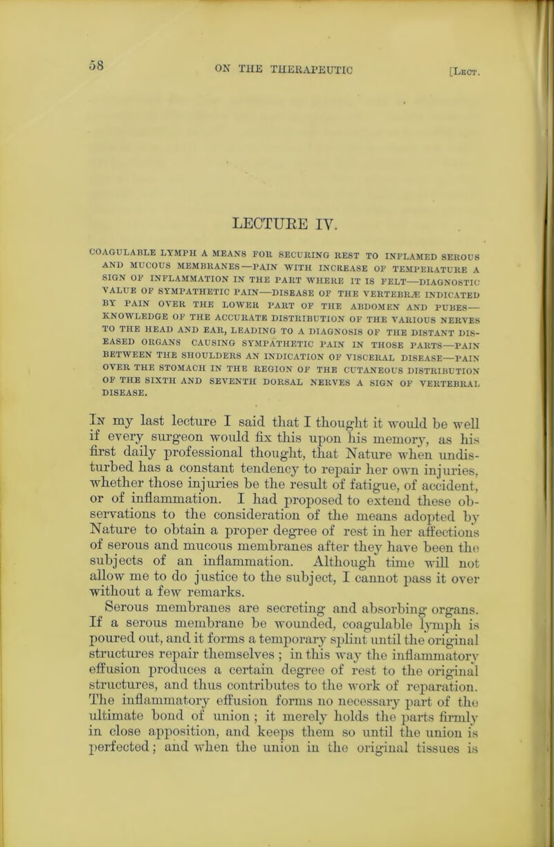 [Lect. LECTURE IV. COAGULABLE LYMPH A MEANS FOll SECURING REST TO INFLAMED SEROUS AND MUCOUS MEMBRANES-—PAIN WITH INCREASE OF TEMPERATURE A SIGN OF INFLAMMATION IN THE PART WHERE IT IS FELT—DIAGNOSTIC VALUE OF SYMPATHETIC PAIN—DISEASE OF THE VERTEBRAE INDICATED BY PAIN OYER THE LOWER PART OF THE ABDOMEN AND PUBES— KNOWLEDGE OF THE ACCURATE DISTRIBUTION OF THE VARIOUS NERVES TO THE HEAD AND EAR, LEADING TO A DIAGNOSIS OF THE DISTANT DIS- EASED ORGANS CAUSING SYMPATHETIC PAIN IN THOSE PARTS—PAIN BETWEEN THE SHOULDERS AN INDICATION OF VISCERAL DISEASE—PAIN OVER THE STOMACH IN THE REGION OF THE CUTANEOUS DISTRIBUTION OF THE SIXTH AND SEVENTH DORSAL NERVES A SIGN OF VERTEBRAL DISEASE. In my last lecture I said that I thought it would be well if every surgeon would fix this upon his memory, as his first daily professional thought, that Nature when undis- turbed has a constant tendency to repair her own inj uries, whether those injuries be the result of fatigue, of accident, or of inflammation. I had proposed to extend these ob- servations to the consideration of the means adopted by Nature to obtain a proper degree of rest in her affections of serous and mucous membranes after they have been the subjects of an inflammation. Although time will not allow me to do justice to the subject, I cannot pass it over without a few remarks. Serous membranes are secreting and absorbing organs. If a serous membrane be wounded, coagulable lymph is poured out, and it forms a temporary splint until the original structures repair themselves ; in this way the inflammatory effusion produces a certain degree of rest to the original structures, and thus contributes to the work of reparation. The inflammatory effusion forms no necessary part of the ultimate bond of union ; it merely holds the parts firmly in close apposition, and keeps them so until the union is perfected; and when the union in the original tissues is